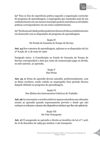 Manual de Atuação do Ministério Público na Prevenção e Erradicação do
Trabalho Infantil
129
§3º Para os fins da experiência prática segundo a organização curricular
do programa de aprendizagem, o empregador que mantenha mais de um
estabelecimento em um mesmo município poderá centralizar as atividades
práticas correspondentes em um único estabelecimento.
§4ºNenhumaatividadepráticapoderáserdesenvolvidanoestabelecimento
em desacordo com as disposições do programa de aprendizagem.
Seção IV
Do Fundo de Garantia do Tempo de Serviço
Art. 24 Nos contratos de aprendizagem, aplicam-se as disposições da Lei
nº 8.036, de 11 de maio de 1990.
Parágrafo único. A Contribuição ao Fundo de Garantia do Tempo de
Serviço corresponderá a dois por cento da remuneração paga ou devida,
no mês anterior, ao aprendiz.
Seção V
Das Férias
Art. 25 As férias do aprendiz devem coincidir, preferencialmente, com
as férias escolares, sendo vedado ao empregador fixar período diverso
daquele definido no programa de aprendizagem.
Seção VI
Dos Efeitos dos Instrumentos Coletivos de Trabalho
Art. 26 As convenções e acordos coletivos apenas estendem suas cláusulas
sociais ao aprendiz quando expressamente previsto e desde que não
excluam ou reduzam o alcance dos dispositivos tutelares que lhes são aplicáveis.
Seção VII
Do Vale-Transporte
Art. 27 É assegurado ao aprendiz o direito ao benefício da Lei nº 7.418,
de 16 de dezembro de 1985,que institui o vale-transporte.
 