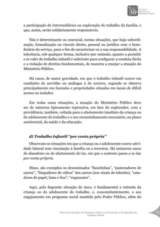 Manual de Atuação do Ministério Público na Prevenção e Erradicação do
Trabalho Infantil
13
a participação de intermediários na exploração do trabalho da família, e
que, assim, serão solidariamente responsáveis.
		
Não é determinante ou essencial, nestas situações, que haja subordi-
nação, formalização ou vínculo direto, pessoal ou jurídico com o bene-
ficiário do serviço, para o fim de caracterizar-se a sua responsabilidade. A
tolerância, sob qualquer forma, inclusive por omissão, quanto a permitir
e se valer do trabalho infantil é suficiente para configurar a conduta ilícita
e a violação de direitos fundamentais, de maneira a ensejar a atuação do
Ministério Público.
		
Há casos, de maior gravidade, em que o trabalho infantil ocorre em
condições de servidão ou análogas à de escravo, segundo se observa
principalmente em fazendas e propriedades situadas em locais de difícil
acesso ou isolados.
Em todas essas situações, a atuação do Ministério Público deve
ser de natureza tipicamente repressiva, em face do explorador, com a
providência, também, voltada para o afastamento imediato da criança ou
do adolescente do trabalho e o seu encaminhamento necessário, no plano
assistencial, da saúde e da educação.
d) Trabalho Infantil “por conta própria”
Observam-se situações em que a criança ou o adolescente exerce ativi-
dade laboral sem vinculação à família ou a terceiros. Há inúmeros casos
de abandono ou de afastamento do lar, em que o sustento passa a se dar
por conta própria.
Disso, são exemplos os denominados “flanelinhas”, “pastoradores de
carros”, “limpadores de vidros” dos carros (nos sinais de trânsito), “cata-
dores de papel, latas e lixo”; “engraxates”.
Aqui, pela flagrante situação de risco, é fundamental a retirada da
criança ou do adolescente do trabalho, e, concomitantemente, o seu
engajamento em programa social mantido pelo Poder Público, além do
 