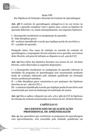 Manual de Atuação do Ministério Público na Prevenção e Erradicação do
Trabalho Infantil
130
130
Seção VIII
Das Hipóteses de Extinção e Rescisão do Contrato de Aprendizagem
Art. 28 O contrato de aprendizagem extinguir-se-á no seu termo ou
quando o aprendiz completar vinte e quatro anos, exceto na hipótese de
aprendiz deficiente, ou, ainda antecipadamente, nas seguintes hipóteses:
I - desempenho insuficiente ou inadaptação do aprendiz;
II - falta disciplinar grave;
III - ausência injustificada à escola que implique perda do ano letivo; e
IV - a pedido do aprendiz.
Parágrafo único. Nos casos de extinção ou rescisão do contrato de
aprendizagem, o empregador deverá contratar novo aprendiz, nos termos
deste Decreto, sob pena de infração ao disposto no art. 429 da CLT;
Art. 29 Para efeito das hipóteses descritas nos incisos do art. 28 deste
Decreto, serão observadas as seguintes disposições:
I - o desempenho insuficiente ou inadaptação do aprendiz referente às
atividades do programa de aprendizagem será caracterizado mediante
laudo de avaliação elaborado pela entidade qualificada em formação
técnico-profissional metódica;
II - a falta disciplinar grave caracteriza-se por quaisquer das hipóteses
descritas no art. 482 da CLT; e
III - a ausência injustificada à escola que implique perda do ano letivo será
caracterizada por meio de declaração da instituição de ensino.
Art. 30 Não se aplica o disposto nos arts. 479 e 480 da CLT às hipóteses
de extinção do contrato mencionadas nos incisos do art. 28 deste Decreto.
CAPÍTULO VI
DO CERTIFICADO DE QUALIFICAÇÃO
PROFISSIONAL DE APRENDIZAGEM
Art. 31 Aos aprendizes que concluírem os programas de aprendizagem
com aproveitamento, será concedido pela entidade qualificada em
 