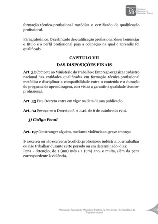Manual de Atuação do Ministério Público na Prevenção e Erradicação do
Trabalho Infantil
131
formação técnico-profissional metódica o certificado de qualificação
profissional.
Parágrafo único. O certificado de qualificação profissional deverá enunciar
o título e o perfil profissional para a ocupação na qual o aprendiz foi
qualificado.
CAPÍTULO VII
DAS DISPOSIÇÕES FINAIS
Art. 32 Compete ao Ministério do Trabalho e Emprego organizar cadastro
nacional das entidades qualificadas em formação técnico-profissional
metódica e disciplinar a compatibilidade entre o conteúdo e a duração
do programa de aprendizagem, com vistas a garantir a qualidade técnico-
profissional.
Art. 33 Este Decreto entra em vigor na data de sua publicação.
Art. 34 Revoga-se o Decreto nº. 31.546, de 6 de outubro de 1952.
j) Código Penal
Art. 197 Constranger alguém, mediante violência ou grave ameaça:
I-aexercerounãoexercerarte,ofício,profissãoouindústria,ouatrabalhar
ou não trabalhar durante certo período ou em determinados dias:
Pena - detenção, de 1 (um) mês a 1 (um) ano, e multa, além da pena
correspondente à violência.
 