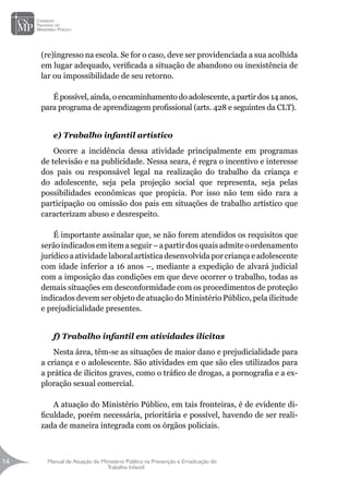 Manual de Atuação do Ministério Público na Prevenção e Erradicação do
Trabalho Infantil
14
14
(re)ingresso na escola. Se for o caso, deve ser providenciada a sua acolhida
em lugar adequado, verificada a situação de abandono ou inexistência de
lar ou impossibilidade de seu retorno.
É possível, ainda, o encaminhamento do adolescente, a partir dos 14 anos,
para programa de aprendizagem profissional (arts. 428 e seguintes da CLT).
e) Trabalho infantil artístico
Ocorre a incidência dessa atividade principalmente em programas
de televisão e na publicidade. Nessa seara, é regra o incentivo e interesse
dos pais ou responsável legal na realização do trabalho da criança e
do adolescente, seja pela projeção social que representa, seja pelas
possibilidades econômicas que propicia. Por isso não tem sido rara a
participação ou omissão dos pais em situações de trabalho artístico que
caracterizam abuso e desrespeito.
É importante assinalar que, se não forem atendidos os requisitos que
serãoindicadosemitemaseguir–apartirdosquaisadmiteoordenamento
jurídico a atividade laboral artística desenvolvida por criança e adolescente
com idade inferior a 16 anos –, mediante a expedição de alvará judicial
com a imposição das condições em que deve ocorrer o trabalho, todas as
demais situações em desconformidade com os procedimentos de proteção
indicados devem ser objeto de atuação do Ministério Público, pela ilicitude
e prejudicialidade presentes.
f) Trabalho infantil em atividades ilícitas
Nesta área, têm-se as situações de maior dano e prejudicialidade para
a criança e o adolescente. São atividades em que são eles utilizados para
a prática de ilícitos graves, como o tráfico de drogas, a pornografia e a ex-
ploração sexual comercial.
		
A atuação do Ministério Público, em tais fronteiras, é de evidente di-
ficuldade, porém necessária, prioritária e possível, havendo de ser reali-
zada de maneira integrada com os órgãos policiais.
 