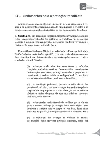 Manual de Atuação do Ministério Público na Prevenção e Erradicação do
Trabalho Infantil
15
I.4 – Fundamentos para a proteção trabalhista
Afirma-se, categoricamente, que a proteção jurídica dispensada à cri-
ança e ao adolescente, em relação à idade mínima para o trabalho e às
condições para a sua realização, justifica-se por fundamentos de ordem:
a) fisiológica: em razão dos comprometimentos irreversíveis à saúde
e dos riscos mais acentuados dos acidentes de trabalho e outras doenças
laborais, à vista da condição peculiar de pessoas em desenvolvimento e,
portanto, da maior vulnerabilidade física.
Em cartilha editada pelo Ministério do Trabalho e Emprego, intitulada
“Saiba tudo sobre o trabalho infantil”, com base em fundamentos de or-
dem científica, foram listadas também dez razões pelas quais se condena
o trabalho infantil. São elas:
(1)	 crianças ainda não têm seus ossos e músculos
completamente desenvolvidos. Correm maior risco de sofrer
deformações nos ossos, cansaço muscular e prejuízos ao
crescimento e ao desenvolvimento, dependendo do ambiente
e condições de trabalho a que forem submetidas;
(2)	 a ventilação pulmonar (entrada e saída de ar dos
pulmões) é reduzida; por isso, crianças têm maior frequência
respiratória, o que provoca maior absorção de substâncias
tóxicas e maior desgaste do que nos adultos, podendo,
inclusive, levar à morte;
(3)	 crianças têm maior frequência cardíaca que os adultos
para o mesmo esforço (o coração bate mais rápido para
bombear o sangue para o corpo) e, por isso, ficam mais
cansados do que eles, ainda que exercendo a mesma atividade;
(4)	 a exposição das crianças às pressões do mundo
do trabalho pode provocar diversos sintomas, como por
 