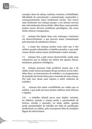 Manual de Atuação do Ministério Público na Prevenção e Erradicação do
Trabalho Infantil
16
16
exemplo, dores de cabeça, insônias, tonteiras, irritabilidade,
dificuldade de concentração e memorização, taquicardia e,
consequentemente, baixo rendimento escolar. Isso ocorre
mais facilmente nas crianças porque o seu sistema nervoso
não está totalmente desenvolvido. Além disso, essas pressões
podem causar diversos problemas psicológicos, tais como
medo, tristeza e insegurança;
(5)	 crianças têm fígado, baço, rins, estômago e intestinos
em desenvolvimento, o que provoca maior contaminação
pela absorção de substâncias tóxicas;
(6)	 o corpo das crianças produz mais calor que o dos
adultos quando submetidos a trabalhos pesados, o que pode
causar, dentre outras coisas, desidratação e maior cansaço;
(7)	 crianças têm a pele menos desenvolvida, sendo mais
vulneráveis que os adultos aos efeitos dos agentes físicos,
mecânicos, químicos e biológicos;
(8)	 crianças possuem visão periférica menor que a do
adulto, tendo menos percepção do que acontece ao seu redor.
Além disso, os instrumentos de trabalho e os equipamentos
de proteção não foram feitos para o tamanho de uma criança.
Por tudo isso, ficam mais sujeitos a sofrer acidentes de
trabalho;
(9)	 crianças têm maior sensibilidade aos ruídos que os
adultos, o que pode provocar perdas auditivas mais intensas
e rápidas;
(10)	 o trabalho infantil prova uma tríplice exclusão:
na infância, quando a criança perde a oportunidade de
brincar, estudar e aprender; na idade adulta, quando
perde oportunidades de trabalho por falta de qualificação
profissional; na velhice, pela consequente falta de condições
dignas de sobrevivência.
 