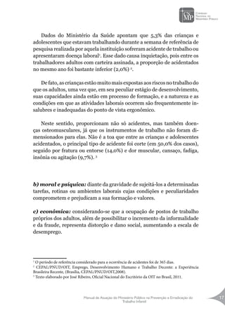 Manual de Atuação do Ministério Público na Prevenção e Erradicação do
Trabalho Infantil
17
Dados do Ministério da Saúde apontam que 5,3% das crianças e
adolescentes que estavam trabalhando durante a semana de referência de
pesquisa realizada por aquela instituição sofreram acidente de trabalho ou
apresentaram doença laboral1
. Esse dado causa inquietação, pois entre os
trabalhadores adultos com carteira assinada, a proporção de acidentados
no mesmo ano foi bastante inferior (2,0%) 2
.
De fato, as crianças estão muito mais expostas aos riscos no trabalho do
que os adultos, uma vez que, em seu peculiar estágio de desenvolvimento,
suas capacidades ainda estão em processo de formação, e a natureza e as
condições em que as atividades laborais ocorrem são frequentemente in-
salubres e inadequadas do ponto de vista ergonômico.
Neste sentido, proporcionam não só acidentes, mas também doen-
ças osteomusculares, já que os instrumentos de trabalho não foram di-
mensionados para elas. Não é a toa que entre as crianças e adolescentes
acidentados, o principal tipo de acidente foi corte (em 50,0% dos casos),
seguido por fratura ou entorse (14,0%) e dor muscular, cansaço, fadiga,
insônia ou agitação (9,7%). 3
b) moral e psíquica: diante da gravidade de sujeitá-los a determinadas
tarefas, rotinas ou ambientes laborais cujas condições e peculiaridades
comprometem e prejudicam a sua formação e valores.
c) econômica: considerando-se que a ocupação de postos de trabalho
próprios dos adultos, além de possibilitar o incremento da informalidade
e da fraude, representa distorção e dano social, aumentando a escala de
desemprego.
1
O período de referência considerado para a ocorrência de acidentes foi de 365 dias.
2
CEPAL/PNUD/OIT, Emprego, Desenvolvimento Humano e Trabalho Decente: a Experiência
Brasileira Recente, (Brasília, CEPAL/PNUD/OIT,2008).
3
Texto elaborado por José Ribeiro, Oficial Nacional do Escritório da OIT no Brasil, 2011.
 