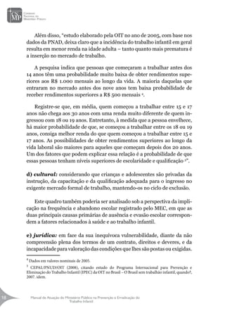 Manual de Atuação do Ministério Público na Prevenção e Erradicação do
Trabalho Infantil
18
18
Além disso, “estudo elaborado pela OIT no ano de 2005, com base nos
dados da PNAD, deixa claro que a incidência do trabalho infantil em geral
resulta em menor renda na idade adulta – tanto quanto mais prematura é
a inserção no mercado de trabalho.
A pesquisa indica que pessoas que começaram a trabalhar antes dos
14 anos têm uma probabilidade muito baixa de obter rendimentos supe-
riores aos R$ 1.000 mensais ao longo da vida. A maioria daquelas que
entraram no mercado antes dos nove anos tem baixa probabilidade de
receber rendimentos superiores a R$ 500 mensais 4
.
Registre-se que, em média, quem começou a trabalhar entre 15 e 17
anos não chega aos 30 anos com uma renda muito diferente de quem in-
gressou com 18 ou 19 anos. Entretanto, à medida que a pessoa envelhece,
há maior probabilidade de que, se começou a trabalhar entre os 18 ou 19
anos, consiga melhor renda do que quem começou a trabalhar entre 15 e
17 anos. As possibilidades de obter rendimentos superiores ao longo da
vida laboral são maiores para aqueles que começam depois dos 20 anos.
Um dos fatores que podem explicar essa relação é a probabilidade de que
essas pessoas tenham níveis superiores de escolaridade e qualificação 5
”.
d) cultural: considerando que crianças e adolescentes são privadas da
instrução, da capacitação e da qualificação adequada para o ingresso no
exigente mercado formal de trabalho, mantendo-os no ciclo de exclusão.
Este quadro também poderia ser analisado sob a perspectiva da impli-
cação na frequência e abandono escolar registrado pelo MEC, em que as
duas principais causas primárias de ausência e evasão escolar correspon-
dem a fatores relacionados à saúde e ao trabalho infantil.
e) jurídica: em face da sua inequívoca vulnerabilidade, diante da não
compreensão plena dos termos de um contrato, direitos e deveres, e da
incapacidade para valoração das condições que lhes são postas ou exigidas.
4
Dados em valores nominais de 2005.
5
CEPAL/PNUD/OIT (2008), citando estudo do Programa Internacional para Prevenção e
Eliminação do Trabalho Infantil (IPEC) da OIT no Brasil – O Brasil sem trabalhão infantil, quando?,
2007. idem.
 