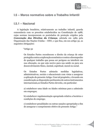 Manual de Atuação do Ministério Público na Prevenção e Erradicação do
Trabalho Infantil
19
I.5 – Marco normativo sobre o Trabalho Infantil
I.5.1 – Nacional
A legislação brasileira, relativamente ao trabalho infantil, guarda
consonância com os preceitos estabelecidos na Constituição de 1988,
cujas normas incorporaram os postulados de proteção erigidos pela
Convenção dos Direitos da Criança, adotada em 1989 pela
Organização das Nações Unidas – ONU, e que fixa, em seu artigo 32, as
seguintes obrigações:
“Artigo 32
Os Estados Partes reconhecem o direito da criança de estar
protegidacontraaexploraçãoeconômicaecontraodesempenho
de qualquer trabalho que possa ser perigoso ou interferir em
sua educação, ou que seja nocivo para sua saúde ou para seu
desenvolvimento físico, mental, espiritual, moral ou social.
Os Estados Partes adotarão medidas legislativas,
administrativas, sociais e educacionais com vistas a assegurar
a aplicação do presente Artigo. Com tal propósito, e levando em
consideração as disposições pertinentes de outros instrumentos
internacionais,os Estados Partes deverão, em particular:
a) estabelecer uma idade ou idades mínimas para a admissão
em empregos;
b) estabelecer regulamentação apropriada relativa a horários e
condições de emprego;
c) estabelecer penalidades ou outras sanções apropriadas a fim
de assegurar o cumprimento efetivo do presente Artigo.”
 