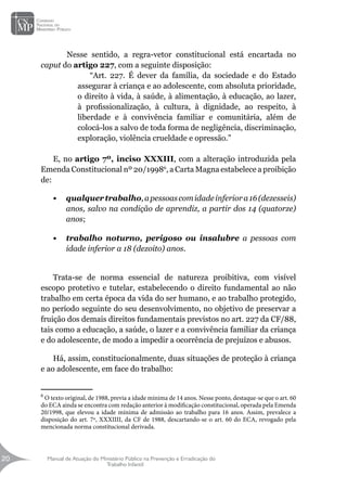 Manual de Atuação do Ministério Público na Prevenção e Erradicação do
Trabalho Infantil
20
20
	 Nesse sentido, a regra-vetor constitucional está encartada no
caput do artigo 227, com a seguinte disposição:
“Art. 227. É dever da família, da sociedade e do Estado
assegurar à criança e ao adolescente, com absoluta prioridade,
o direito à vida, à saúde, à alimentação, à educação, ao lazer,
à profissionalização, à cultura, à dignidade, ao respeito, à
liberdade e à convivência familiar e comunitária, além de
colocá-los a salvo de toda forma de negligência, discriminação,
exploração, violência crueldade e opressão.”
		
E, no artigo 7º, inciso XXXIII, com a alteração introduzida pela
Emenda Constitucional nº 20/19986
, a Carta Magna estabelece a proibição
de:
•	 qualquertrabalho,apessoascomidadeinferiora16(dezesseis)
anos, salvo na condição de aprendiz, a partir dos 14 (quatorze)
anos;
•	 trabalho noturno, perigoso ou insalubre a pessoas com
idade inferior a 18 (dezoito) anos.
Trata-se de norma essencial de natureza proibitiva, com visível
escopo protetivo e tutelar, estabelecendo o direito fundamental ao não
trabalho em certa época da vida do ser humano, e ao trabalho protegido,
no período seguinte do seu desenvolvimento, no objetivo de preservar a
fruição dos demais direitos fundamentais previstos no art. 227 da CF/88,
tais como a educação, a saúde, o lazer e a convivência familiar da criança
e do adolescente, de modo a impedir a ocorrência de prejuízos e abusos.
Há, assim, constitucionalmente, duas situações de proteção à criança
e ao adolescente, em face do trabalho:
6
O texto original, de 1988, previa a idade mínima de 14 anos. Nesse ponto, destaque-se que o art. 60
do ECA ainda se encontra com redação anterior à modificação constitucional, operada pela Emenda
20/1998, que elevou a idade mínima de admissão ao trabalho para 16 anos. Assim, prevalece a
disposição do art. 7º, XXXIIII, da CF de 1988, descartando-se o art. 60 do ECA, revogado pela
mencionada norma constitucional derivada.
 