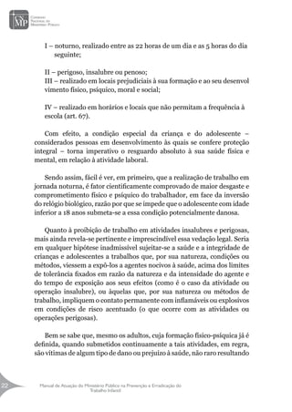 Manual de Atuação do Ministério Público na Prevenção e Erradicação do
Trabalho Infantil
22
22
I – noturno, realizado entre as 22 horas de um dia e as 5 horas do dia
seguinte;
II – perigoso, insalubre ou penoso;
III – realizado em locais prejudiciais à sua formação e ao seu desenvol
vimento físico, psíquico, moral e social;
IV – realizado em horários e locais que não permitam a frequência à
escola (art. 67).
Com efeito, a condição especial da criança e do adolescente –
considerados pessoas em desenvolvimento às quais se confere proteção
integral – torna imperativo o resguardo absoluto à sua saúde física e
mental, em relação à atividade laboral.
Sendo assim, fácil é ver, em primeiro, que a realização de trabalho em
jornada noturna, é fator cientificamente comprovado de maior desgaste e
comprometimento físico e psíquico do trabalhador, em face da inversão
do relógio biológico, razão por que se impede que o adolescente com idade
inferior a 18 anos submeta-se a essa condição potencialmente danosa.
Quanto à proibição de trabalho em atividades insalubres e perigosas,
mais ainda revela-se pertinente e imprescindível essa vedação legal. Seria
em qualquer hipótese inadmissível sujeitar-se a saúde e a integridade de
crianças e adolescentes a trabalhos que, por sua natureza, condições ou
métodos, viessem a expô-los a agentes nocivos à saúde, acima dos limites
de tolerância fixados em razão da natureza e da intensidade do agente e
do tempo de exposição aos seus efeitos (como é o caso da atividade ou
operação insalubre), ou àquelas que, por sua natureza ou métodos de
trabalho, impliquem o contato permanente com inflamáveis ou explosivos
em condições de risco acentuado (o que ocorre com as atividades ou
operações perigosas).
Bem se sabe que, mesmo os adultos, cuja formação físico-psíquica já é
definida, quando submetidos continuamente a tais atividades, em regra,
são vítimas de algum tipo de dano ou prejuízo à saúde, não raro resultando
 