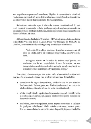 Manual de Atuação do Ministério Público na Prevenção e Erradicação do
Trabalho Infantil
23
em sequelas comprometedoras da sua higidez. A contundência relativa à
vedação ao menor de 18 anos de trabalhar nas condições descritas atende
ao imperativo maior da preservação da sua dignidade.
Saliente-se, ademais, que, à vista da norma constitucional do art.
227, caput, é igualmente vedada qualquer outro trabalho que caracterize
situação de risco à integridade física, moral e psíquica do adolescente com
idade inferior a 18 anos.
AConsolidaçãodasLeisdoTrabalho–CLT,desdeasuaedição,destacou
o Capítulo IV do seu Título III, para tratar “Da Proteção do Trabalho do
Menor”, assim estatuindo no artigo 403, em redação atualizada:
“Art. 403. É proibido qualquer trabalho a menores de 16
anos de idade, salvo na condição de aprendiz, a partir dos 14
anos.
Parágrafo único. O trabalho do menor não poderá ser
realizado em locais prejudiciais à sua formação, ao seu
desenvolvimento físico, psíquico, moral e social e em horários
e locais que não permitam a frequência à escola.”
Em suma, observa-se que, em nosso país, a base constitucional das
normas de proteção à criança e ao adolescente em face do trabalho:
•	 compõe-se de regras imperativas, alinhadas no rol dos direitos
fundamentais. Fala-se, pois, em direito fundamental ao , antes da
idade mínima, cláusula pétrea do texto constitucional;
•	 adota, em plenitude, o princípio da proteção integral, considerando
a condição peculiar das crianças e adolescentes como pessoas em
desenvolvimento;
•	 estabelece, por consequência, como regras essenciais, a vedação
de qualquer trabalho em idade inferior a 16 anos, salvo a partir
dos 14, na condição de aprendiz, além da proibição para o trabalho
 