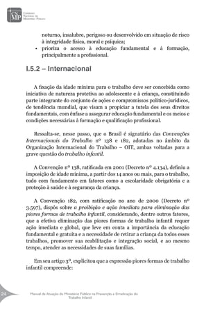 Manual de Atuação do Ministério Público na Prevenção e Erradicação do
Trabalho Infantil
24
24
noturno, insalubre, perigoso ou desenvolvido em situação de risco
à integridade física, moral e psíquica;
•	 prioriza o acesso à educação fundamental e à formação,
principalmente a profissional.
I.5.2 – Internacional
A fixação da idade mínima para o trabalho deve ser concebida como
iniciativa de natureza protetiva ao adolescente e à criança, constituindo
parte integrante do conjunto de ações e compromissos político-jurídicos,
de tendência mundial, que visam a propiciar a tutela dos seus direitos
fundamentais, com ênfase a assegurar educação fundamental e os meios e
condições necessárias à formação e qualificação profissional.
		
Ressalta-se, nesse passo, que o Brasil é signatário das Convenções
Internacionais do Trabalho nº 138 e 182, adotadas no âmbito da
Organização Internacional do Trabalho – OIT, ambas voltadas para a
grave questão do trabalho infantil.
A Convenção nº 138, ratificada em 2001 (Decreto nº 4.134), definiu a
imposição de idade mínima, a partir dos 14 anos ou mais, para o trabalho,
tudo com fundamento em fatores como a escolaridade obrigatória e a
proteção à saúde e à segurança da criança.
A Convenção 182, com ratificação no ano de 2000 (Decreto nº
3.597), dispôs sobre a proibição e ação imediata para eliminação das
piores formas de trabalho infantil, considerando, dentre outros fatores,
que a efetiva eliminação das piores formas de trabalho infantil requer
ação imediata e global, que leve em conta a importância da educação
fundamental e gratuita e a necessidade de retirar a criança da todos esses
trabalhos, promover sua reabilitação e integração social, e ao mesmo
tempo, atender as necessidades de suas famílias.
Em seu artigo 3º, explicitou que a expressão piores formas de trabalho
infantil compreende:
 