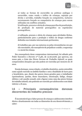 Manual de Atuação do Ministério Público na Prevenção e Erradicação do
Trabalho Infantil
25
a) todas as formas de escravidão ou práticas análogas à
escravidão, como venda e tráfico de crianças, sujeição por
dívida e servidão, trabalho forçado ou compulsório, inclusive
recrutamento forçado ou compulsório de crianças para serem
utilizadas em conflitos armados;
b) utilização, procura e oferta de criança para fins de prostituição,
de produção de material pornográfico ou espetáculos
pornográficos;
c) utilização, procura e oferta de crianças para atividades ilícitas,
particularmente para a produção e tráfico de drogas conforme
definidos nos tratados internacionais pertinentes;
d) trabalhos que, por sua natureza ou pelas circunstâncias em que
são executados, são susceptíveis de prejudicar a saúde, a segurança
e a moral da criança.
Em consequência desse compromisso internacional, foi editado pelo
Poder Executivo o Decreto nº 6.481, de 12.06.2008, que aprovou, em
nosso país, a Lista das Piores Formas de Trabalho Infantil, as quais
compreendem situações que não podem ser exercidas por menores de 18
anos.
Enseja destaque, nessa relação, o trabalho doméstico, assim entendido
como aquele exercido no âmbito familiar e sem a finalidade de lucro para
o beneficiário, que, diante dos graves riscos gerados para o trabalhador
(queimaduras, quedas, dores musculares, intoxicação, fadiga, choque
elétrico e até assedio sexual), está a figurar como uma das piores formas
de trabalho infantil, não podendo ser exercido por adolescentes com idade
inferior a 18 anos.
I.6 – Principais consequências danosas
decorrentes do trabalho precoce
É incontestável que o labor precoce de crianças e adolescentes interfere
direta e drasticamente em todas as dimensões do seu desenvolvimento, a
saber:
 