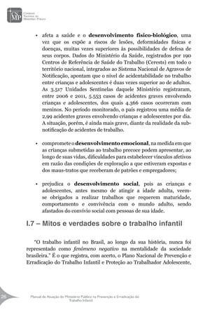 Manual de Atuação do Ministério Público na Prevenção e Erradicação do
Trabalho Infantil
26
26
•	 afeta a saúde e o desenvolvimento físico-biológico, uma
vez que os expõe a riscos de lesões, deformidades físicas e
doenças, muitas vezes superiores às possibilidades de defesa de
seus corpos. Dados do Ministério da Saúde, registrados por 190
Centros de Referência de Saúde do Trabalho (Cerests) em todo o
território nacional, integrados ao Sistema Nacional de Agravos de
Notificação, apontam que o nível de acidentabilidade no trabalho
entre crianças e adolescentes é duas vezes superior ao de adultos.
As 3.517 Unidades Sentinelas daquele Ministério registraram,
entre 2006 e 2011, 5.553 casos de acidentes graves envolvendo
crianças e adolescentes, dos quais 4.366 casos ocorreram com
meninos. No período monitorado, o país registrou uma média de
2,99 acidentes graves envolvendo crianças e adolescentes por dia.
A situação, porém, é ainda mais grave, diante da realidade da sub-
notificação de acidentes de trabalho.
•	 compromete o desenvolvimento emocional, na medida em que
as crianças submetidas ao trabalho precoce podem apresentar, ao
longo de suas vidas, dificuldades para estabelecer vínculos afetivos
em razão das condições de exploração a que estiveram expostas e
dos maus-tratos que receberam de patrões e empregadores;
•	 prejudica o desenvolvimento social, pois as crianças e
adolescentes, antes mesmo de atingir a idade adulta, veem-
se obrigados a realizar trabalhos que requerem maturidade,
comportamento e convivência com o mundo adulto, sendo
afastados do convívio social com pessoas de sua idade.
I.7 – Mitos e verdades sobre o trabalho infantil
“O trabalho infantil no Brasil, ao longo da sua história, nunca foi
representado como fenômeno negativo na mentalidade da sociedade
brasileira.” É o que registra, com acerto, o Plano Nacional de Prevenção e
Erradicação do Trabalho Infantil e Proteção ao Trabalhador Adolescente,
 