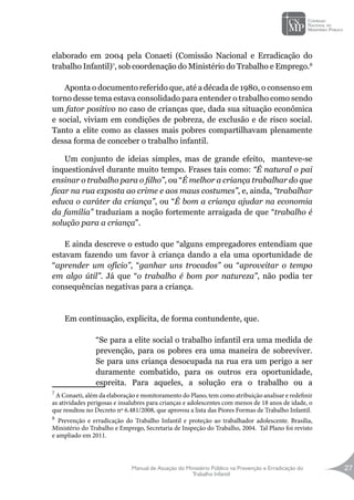 Manual de Atuação do Ministério Público na Prevenção e Erradicação do
Trabalho Infantil
27
elaborado em 2004 pela Conaeti (Comissão Nacional e Erradicação do
trabalho Infantil)7
, sob coordenação do Ministério do Trabalho e Emprego.8
Aponta o documento referido que, até a década de 1980, o consenso em
torno desse tema estava consolidado para entender o trabalho como sendo
um fator positivo no caso de crianças que, dada sua situação econômica
e social, viviam em condições de pobreza, de exclusão e de risco social.
Tanto a elite como as classes mais pobres compartilhavam plenamente
dessa forma de conceber o trabalho infantil.
Um conjunto de ideias simples, mas de grande efeito, manteve-se
inquestionável durante muito tempo. Frases tais como: “É natural o pai
ensinar o trabalho para o filho”, ou “É melhor a criança trabalhar do que
ficar na rua exposta ao crime e aos maus costumes”, e, ainda, “trabalhar
educa o caráter da criança”, ou “É bom a criança ajudar na economia
da família” traduziam a noção fortemente arraigada de que “trabalho é
solução para a criança”.
E ainda descreve o estudo que “alguns empregadores entendiam que
estavam fazendo um favor à criança dando a ela uma oportunidade de
“aprender um ofício”, “ganhar uns trocados” ou “aproveitar o tempo
em algo útil”. Já que “o trabalho é bom por natureza”, não podia ter
consequências negativas para a criança.
Em continuação, explicita, de forma contundente, que.
“Se para a elite social o trabalho infantil era uma medida de
prevenção, para os pobres era uma maneira de sobreviver.
Se para uns criança desocupada na rua era um perigo a ser
duramente combatido, para os outros era oportunidade,
espreita. Para aqueles, a solução era o trabalho ou a
7
A Conaeti, além da elaboração e monitoramento do Plano, tem como atribuição analisar e redefinir
as atividades perigosas e insalubres para crianças e adolescentes com menos de 18 anos de idade, o
que resultou no Decreto nº 6.481/2008, que aprovou a lista das Piores Formas de Trabalho Infantil.
8
Prevenção e erradicação do Trabalho Infantil e proteção ao trabalhador adolescente. Brasília,
Ministério do Trabalho e Emprego, Secretaria de Inspeção do Trabalho, 2004. Tal Plano foi revisto
e ampliado em 2011.
 