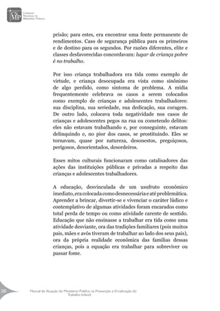 Manual de Atuação do Ministério Público na Prevenção e Erradicação do
Trabalho Infantil
28
28
prisão; para estes, era encontrar uma fonte permanente de
rendimentos. Caso de segurança pública para os primeiros
e de destino para os segundos. Por razões diferentes, elite e
classes desfavorecidas concordavam: lugar de criança pobre
é no trabalho.
Por isso criança trabalhadora era tida como exemplo de
virtude, e criança desocupada era vista como sinônimo
de algo perdido, como sintoma de problema. A mídia
frequentemente celebrava os casos a serem colocados
como exemplo de crianças e adolescentes trabalhadores:
sua disciplina, sua seriedade, sua dedicação, sua coragem.
De outro lado, colocava toda negatividade nos casos de
crianças e adolescentes pegos na rua ou cometendo delitos:
eles não estavam trabalhando e, por conseguinte, estavam
delinquindo e, no pior dos casos, se prostituindo. Eles se
tornavam, quase por natureza, desonestos, preguiçosos,
perigosos, desorientados, desordeiros.
Esses mitos culturais funcionaram como catalisadores das
ações das instituições públicas e privadas a respeito das
crianças e adolescentes trabalhadores.
A educação, desvinculada de um usufruto econômico
imediato,eracolocadacomodesnecessáriaeatéproblemática.
Aprender a brincar, divertir-se e vivenciar o caráter lúdico e
contemplativo de algumas atividades foram encarados como
total perda de tempo ou como atividade carente de sentido.
Educação que não ensinasse a trabalhar era tida como uma
atividade desviante, ora das tradições familiares (pois muitos
pais, mães e avós tiveram de trabalhar ao lado dos seus pais),
ora da própria realidade econômica das famílias dessas
crianças, pois a equação era trabalhar para sobreviver ou
passar fome.
 