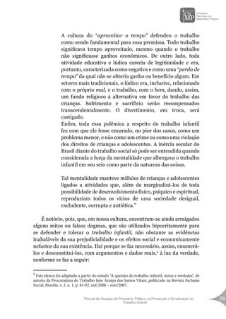 Manual de Atuação do Ministério Público na Prevenção e Erradicação do
Trabalho Infantil
29
A cultura do “aproveitar o tempo” defendeu o trabalho
como sendo fundamental para essa premissa. Todo trabalho
significava tempo aproveitado, mesmo quando o trabalho
não significasse ganhos econômicos. De outro lado, toda
atividade educativa e lúdica carecia de legitimidade e era,
portanto, caracterizada como negativa e como uma “perda de
tempo” da qual não se obteria ganho ou benefício algum. Em
setores mais tradicionais, o lúdico era, inclusive, relacionado
com o próprio mal, e o trabalho, com o bem, dando, assim,
um fundo religioso à alternativa em favor do trabalho das
crianças. Sofrimento e sacrifício serão recompensados
transcendentalmente. O divertimento, em troca, será
castigado.
Enfim, toda essa polêmica a respeito do trabalho infantil
fez com que ele fosse encarado, no pior dos casos, como um
problema menor, e não como um crime ou como uma violação
dos direitos de crianças e adolescentes. A inércia secular do
Brasil diante do trabalho social só pode ser entendida quando
considerada a força da mentalidade que albergava o trabalho
infantil em seu seio como parte da natureza das coisas.
Tal mentalidade manteve milhões de crianças e adolescentes
ligados a atividades que, além de marginalizá-los de toda
possibilidade de desenvolvimento físico, psíquico e espiritual,
reproduziam todos os vícios de uma sociedade desigual,
excludente, corrupta e antiética.”
É notório, pois, que, em nossa cultura, encontram-se ainda arraigados
alguns mitos ou falsos dogmas, que são utilizados hipocritamente para
se defender e tolerar o trabalho infantil, não obstante as evidências
inabaláveis da sua prejudicialidade e os efeitos social e economicamente
nefastos da sua existência. Daí porque se faz necessário, assim, enumerá-
los e desconstituí-los, com argumentos e dados reais,9
à luz da verdade,
conforme se faz a seguir:
9
Este elenco foi adaptado a partir do estudo “A questão do trabalho infantil: mitos e verdades”, de
autoria da Procuradora do Trabalho Jane Araújo dos Santos Vilani, publicado na Revista Inclusão
Social, Brasília, v. 2, n. 1, p. 83-92, out/2006 – mar/2007.
 