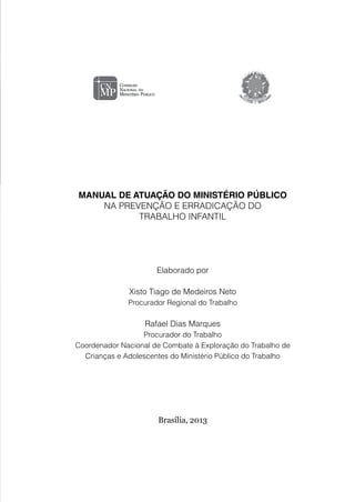MANUAL DE ATUAÇÃO DO MINISTÉRIO PÚBLICO
NA PREVENÇÃO E ERRADICAÇÃO DO
TRABALHO INFANTIL
Elaborado por
Xisto Tiago de Medeiros Neto
Procurador Regional do Trabalho
Rafael Dias Marques
Procurador do Trabalho
Coordenador Nacional de Combate à Exploração do Trabalho de
Crianças e Adolescentes do Ministério Público do Trabalho
Brasília, 2013
 