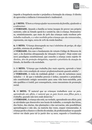 Manual de Atuação do Ministério Público na Prevenção e Erradicação do
Trabalho Infantil
31
impede a frequência escolar e prejudica a formação da criança. O direito
de aproveitar a infância é irrenunciável e inalienável.
5. O MITO. “É bom acriançaajudar naeconomiadafamília,ajudando-a
a sobreviver.
A VERDADE. Quando a família se torna incapaz de prover seu próprio
sustento, cabe ao Estado apoiá-la e assisti-la; não à criança. Demonstra-
se, estatisticamente, que mais de 50% das crianças nada recebem pelo
trabalho realizado, e o valor recebido pelas crianças que são remuneradas,
representa, em regra, cerca de 10% da renda familiar.
6. O MITO. “Criança desocupada na rua é sinônimo de perigo, de algo
perdido, sintoma de problema.”
A VERDADE. Era esse o fundamento do vetusto Código de Menores de
1927, e da doutrina ultrapassada da ‘situação irregular’. Hoje existe um
novo paradigma constitucional, que concebe a criança como sujeito de
direitos, alvo de proteção obrigatória, especial e prioritária da atuação do
Estado, da família e da sociedade.
7. O MITO. “Criança que trabalha fica mais esperta, aprende a lutar
pela vida e tem condição de vencer profissionalmente quando adulta”.
A VERDADE. A visão da realidade global – e não de raríssimos casos
isolados – é de que o trabalho precoce é árduo, cansativo e prejudicial,
não constituindo estágio necessário para uma vida bem-sucedida, pois
não qualifica e é inútil, por consequência, como mecanismo de promoção
social.
8. O MITO. “É natural que as crianças trabalhem com os pais,
aprendendo um ofício; é natural que os pais levem seus filhos para o
trabalho, quando não tem onde deixá-los.”
A VERDADE. A criança não está, na verdade, aprendendo um ofício, pois
as atividades que desenvolve nos locais de trabalho, a exemplo das feiras,
dos lixões, das olarias, das plantações e das carvoarias, não possibilitam
aprendizagem e não são, na maioria das vezes, sequer remuneradas. A
criança perde a chance e o direito de estudar, de profissionalizar-se quando
estiver em idade para tal (a partir dos 14 anos, segundo a Constituição
 
