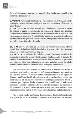 Manual de Atuação do Ministério Público na Prevenção e Erradicação do
Trabalho Infantil
32
32
Federal), bem como ingressar no mercado de trabalho, com qualificação
superior à dos seus pais.
9. O MITO. “Criança trabalhadora é sinônimo de disciplina, seriedade
e coragem; a que vive em vadiagem se torna preguiçosa, desonesta e
desordeira.”
A VERDADE. O trabalho infantil gera absenteísmo escolar e rouba
da criança o tempo e a disposição de estudar. A criança que trabalha
também sofre uma série de injustiças: é mal remunerada, as jornadas são
extenuantes, o ambiente é prejudicial e sujeita-se a constantes abusos,
desde insultos até agressões físicas e sexual. Disciplina e outros valores se
aprendem junto à família e à escola.
10. O MITO. “O Estatuto da Criança e do Adolescente é uma utopia
e está dissociado da realidade brasileira; é preciso adaptá-lo às reais
condições sociais e econômicas do país.”
A VERDADE. A questão do trabalho infantil insere-se na órbita da
exigência de respeito aos direitos humanos fundamentais. O desafio de
todos, e principalmente do Estado brasileiro, é tornar efetivas as garantias
previstas no ECA, especialmente, a de não trabalhar antes da idade
mínima, transformando a realidade das crianças e adolescentes.
Por tudo isso é que devem ser enfrentadas e denunciadas todas e
quaisquer justificativas culturais e econômicas manipuladas para a defesa
do trabalho precoce. É preciso, enfim, compreender “a falsa lógica do
discurso ideológico justificador dessas práticas exploratórias, ainda tão
naturalizadas em países subdesenvolvidos e emergentes (como o Brasil)”,
uma vez que, “a partir das lacunas desse discurso ideológico poder-se-á
construir o discurso emancipador dos direitos humanos da infância e
adolescência. E a partir desse novo discurso construir-se também uma
prática renovada e efetiva de prevenção e erradicação do trabalho infantil”.
Não se pode olvidar que “acima dos costumes e das tradições culturais
dos povos estão os princípios universais e indivisíveis dos direitos
 