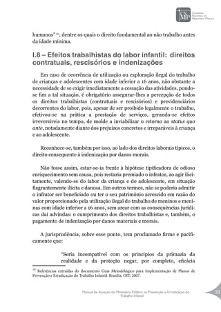 Manual de Atuação do Ministério Público na Prevenção e Erradicação do
Trabalho Infantil
33
humanos” 10
, dentre os quais o direito fundamental ao não trabalho antes
da idade mínima.
I.8 – Efeitos trabalhistas do labor infantil: direitos
contratuais, rescisórios e indenizações
	
Em caso de ocorrência de utilização ou exploração ilegal do trabalho
de crianças e adolescentes com idade inferior a 16 anos, não obstante a
necessidade de se exigir imediatamente a cessação das atividades, pondo-
se fim a tal situação, é obrigatório assegurar-lhes a percepção de todos
os direitos trabalhistas (contratuais e rescisórios) e previdenciários
decorrentes do labor, pois, apesar de ser proibido legalmente o trabalho,
efetivou-se na prática a prestação de serviços, gerando-se efeitos
irreversíveis no tempo, de molde a inviabilizar o retorno ao status quo
ante, notadamente diante dos prejuízos concretos e irreparáveis à criança
e ao adolescente.
Reconhece-se, também por isso, ao lado dos direitos laborais típicos, o
direito consequente à indenização por danos morais.
Não fosse assim, estar-se-ia frente à hipótese tipificadora de odioso
enriquecimento sem causa, pois restaria premiado o infrator, ao agir ilici-
tamente, valendo-se do labor da criança e do adolescente, em situação
flagrantemente ilícita e danosa. Em outros termos, não se poderia admitir
o infrator ser beneficiado ou ter o seu patrimônio acrescido em razão do
valor proporcionado pela utilização ilegal do trabalho de meninos e meni-
nas com idade inferior a 16 anos, sem arcar com as consequências jurídi-
cas daí advindas: o cumprimento dos direitos trabalhistas e, também, o
pagamento de indenização por danos materiais e morais.
A jurisprudência, sobre esse ponto, tem proclamado firme e pacifi-
camente que:
“Seria incompatível com os princípios da primazia da
realidade e da proteção negar, por completo, eficácia
10
Referências extraídas do documento Guia Metodológico para Implementação de Planos de
Prevenção e Erradicação do Trabalho Infantil. Brasília, OIT, 2007.
 