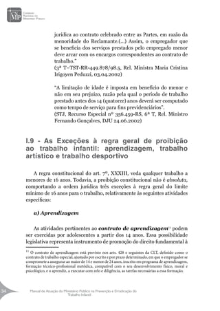 Manual de Atuação do Ministério Público na Prevenção e Erradicação do
Trabalho Infantil
34
34
jurídica ao contrato celebrado entre as Partes, em razão da
menoridade do Reclamante.(...) Assim, o empregador que
se beneficia dos serviços prestados pelo empregado menor
deve arcar com os encargos correspondentes ao contrato de
trabalho.”
(3ª T–TST-RR-449.878/98.5, Rel. Ministra Maria Cristina
Irigoyen Peduzzi, 03.04.2002)
“A limitação de idade é imposta em benefício do menor e
não em seu prejuízo, razão pela qual o período de trabalho
prestado antes dos 14 (quatorze) anos deverá ser computado
como tempo de serviço para fins previdenciários”.
(STJ, Recurso Especial nº 356.459-RS, 6ª T, Rel. Ministro
Fernando Gonçalves, DJU 24.06.2002)
I.9 - As Exceções à regra geral de proibição
ao trabalho infantil: aprendizagem, trabalho
artístico e trabalho desportivo
A regra constitucional do art. 7º, XXXIII, veda qualquer trabalho a
menores de 16 anos. Todavia, a proibição constitucional não é absoluta,
comportando a ordem jurídica três exceções à regra geral do limite
mínimo de 16 anos para o trabalho, relativamente às seguintes atividades
específicas:
a) Aprendizagem
		
As atividades pertinentes ao contrato de aprendizagem11
podem
ser exercidas por adolescentes a partir dos 14 anos. Essa possibilidade
legislativa representa instrumento de promoção do direito fundamental à
11
O contrato de aprendizagem está previsto nos arts. 428 e seguintes da CLT, definido como o
contrato de trabalho especial, ajustado por escrito e por prazo determinado, em que o empregador se
compromete a assegurar ao maior de 14 e menor de 24 anos, inscrito em programa de aprendizagem,
formação técnico-profissional metódica, compatível com o seu desenvolvimento físico, moral e
psicológico, e o aprendiz, a executar com zelo e diligência, as tarefas necessárias a essa formação.
 