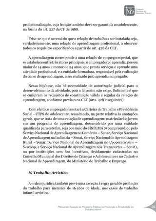 Manual de Atuação do Ministério Público na Prevenção e Erradicação do
Trabalho Infantil
35
profissionalização, cuja fruição também deve ser garantida ao adolescente,
na forma do art. 227 da CF de 1988.
Frise-se que é necessário que a relação de trabalho a ser instalada seja,
verdadeiramente, uma relação de aprendizagem profissional, a observar
todos os requisitos especificados a partir do art. 428 da CLT.
A aprendizagem corresponde a uma relação de emprego especial, que
se estabelece entre três atores principais: o empregador; o aprendiz, pessoa
maior de 14 anos e menor de 24 anos, que presta serviços e aprende uma
atividade profissional; e a entidade formadora, responsável pela realização
do curso de aprendizagem, a ser realizado pelo aprendiz empregado.
Nessa hipótese, não há necessidade de autorização judicial para o
desenvolvimento da atividade, pois a lei assim não exige. Suficiente é que
se cumpram os requisitos de constituição válida e regular da relação de
aprendizagem, conforme previsto na CLT (arts. 428 e seguintes).
Com efeito, o empregador anotará a Carteira de Trabalho e Previdência
Social - CTPS do adolescente, ressaltando, na parte relativa às anotações
gerais, que se trata de uma relação de aprendizagem; matriculará o jovem
em um programa de aprendizagem, desenvolvido por uma entidade
qualificada para este fim, seja por meio do SISTEMA S (compreendido pelo
Serviço Nacional de Aprendizagem no Comércio – Senac, Serviço Nacional
de Aprendizagem na Indústria – Senai, Serviço Nacional de Aprendizagem
Rural - Senar, Serviço Nacional de Aprendizagem no Cooperativismo –
Sescoop, e Serviço Nacional de Aprendizagem nos Transportes – Senat),
ou por instituições sem fins lucrativos, devidamente cadastradas no
Conselho Municipal dos Direitos de Crianças e Adolescentes e no Cadastro
Nacional de Aprendizagem, do Ministério do Trabalho e Emprego.
b) Trabalho Artístico
A ordem jurídica também prevê uma exceção à regra geral de proibição
do trabalho para menores de 16 anos de idade, nos casos de trabalho
infantil artístico.
 