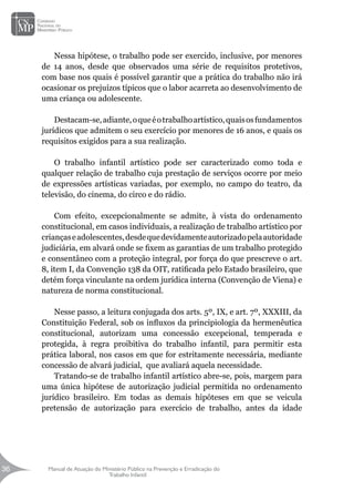 Manual de Atuação do Ministério Público na Prevenção e Erradicação do
Trabalho Infantil
36
36
Nessa hipótese, o trabalho pode ser exercido, inclusive, por menores
de 14 anos, desde que observados uma série de requisitos protetivos,
com base nos quais é possível garantir que a prática do trabalho não irá
ocasionar os prejuízos típicos que o labor acarreta ao desenvolvimento de
uma criança ou adolescente.
Destacam-se,adiante,oqueéotrabalhoartístico,quaisosfundamentos
jurídicos que admitem o seu exercício por menores de 16 anos, e quais os
requisitos exigidos para a sua realização.
O trabalho infantil artístico pode ser caracterizado como toda e
qualquer relação de trabalho cuja prestação de serviços ocorre por meio
de expressões artísticas variadas, por exemplo, no campo do teatro, da
televisão, do cinema, do circo e do rádio.
Com efeito, excepcionalmente se admite, à vista do ordenamento
constitucional, em casos individuais, a realização de trabalho artístico por
criançaseadolescentes,desdequedevidamenteautorizadopelaautoridade
judiciária, em alvará onde se fixem as garantias de um trabalho protegido
e consentâneo com a proteção integral, por força do que prescreve o art.
8, item I, da Convenção 138 da OIT, ratificada pelo Estado brasileiro, que
detém força vinculante na ordem jurídica interna (Convenção de Viena) e
natureza de norma constitucional.
Nesse passo, a leitura conjugada dos arts. 5º, IX, e art. 7º, XXXIII, da
Constituição Federal, sob os influxos da principiologia da hermenêutica
constitucional, autorizam uma concessão excepcional, temperada e
protegida, à regra proibitiva do trabalho infantil, para permitir esta
prática laboral, nos casos em que for estritamente necessária, mediante
concessão de alvará judicial, que avaliará aquela necessidade.
Tratando-se de trabalho infantil artístico abre-se, pois, margem para
uma única hipótese de autorização judicial permitida no ordenamento
jurídico brasileiro. Em todas as demais hipóteses em que se veicula
pretensão de autorização para exercício de trabalho, antes da idade
 