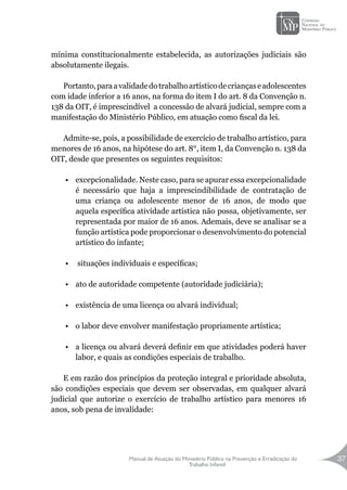 Manual de Atuação do Ministério Público na Prevenção e Erradicação do
Trabalho Infantil
37
mínima constitucionalmente estabelecida, as autorizações judiciais são
absolutamente ilegais.
Portanto,paraavalidadedotrabalhoartísticodecriançaseadolescentes
com idade inferior a 16 anos, na forma do item I do art. 8 da Convenção n.
138 da OIT, é imprescindível a concessão de alvará judicial, sempre com a
manifestação do Ministério Público, em atuação como fiscal da lei.
Admite-se, pois, a possibilidade de exercício de trabalho artístico, para
menores de 16 anos, na hipótese do art. 8°, item I, da Convenção n. 138 da
OIT, desde que presentes os seguintes requisitos:
•	 excepcionalidade. Neste caso, para se apurar essa excepcionalidade
é necessário que haja a imprescindibilidade de contratação de
uma criança ou adolescente menor de 16 anos, de modo que
aquela específica atividade artística não possa, objetivamente, ser
representada por maior de 16 anos. Ademais, deve se analisar se a
função artística pode proporcionar o desenvolvimento do potencial
artístico do infante;
•	 situações individuais e específicas;
•	 ato de autoridade competente (autoridade judiciária);
•	 existência de uma licença ou alvará individual;
•	 o labor deve envolver manifestação propriamente artística;
•	 a licença ou alvará deverá definir em que atividades poderá haver
labor, e quais as condições especiais de trabalho.
E em razão dos princípios da proteção integral e prioridade absoluta,
são condições especiais que devem ser observadas, em qualquer alvará
judicial que autorize o exercício de trabalho artístico para menores 16
anos, sob pena de invalidade:
 
