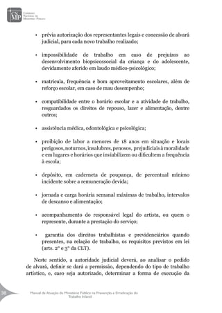 Manual de Atuação do Ministério Público na Prevenção e Erradicação do
Trabalho Infantil
38
38
•	 prévia autorização dos representantes legais e concessão de alvará
judicial, para cada novo trabalho realizado;
•	 impossibilidade de trabalho em caso de prejuízos ao
desenvolvimento biopsicossocial da criança e do adolescente,
devidamente aferido em laudo médico-psicológico;
•	 matrícula, frequência e bom aproveitamento escolares, além de
reforço escolar, em caso de mau desempenho;
•	 compatibilidade entre o horário escolar e a atividade de trabalho,
resguardados os direitos de repouso, lazer e alimentação, dentre
outros;
•	 assistência médica, odontológica e psicológica;
•	 proibição de labor a menores de 18 anos em situação e locais
perigosos,noturnos,insalubres,penosos, prejudiciaisàmoralidade
e em lugares e horários que inviabilizem ou dificultem a frequência
à escola;
•	 depósito, em caderneta de poupança, de percentual mínimo
incidente sobre a remuneração devida;
•	 jornada e carga horária semanal máximas de trabalho, intervalos
de descanso e alimentação;
•	 acompanhamento do responsável legal do artista, ou quem o
represente, durante a prestação do serviço;
•	 garantia dos direitos trabalhistas e previdenciários quando
presentes, na relação de trabalho, os requisitos previstos em lei
(arts. 2° e 3° da CLT).
Neste sentido, a autoridade judicial deverá, ao analisar o pedido
de alvará, definir se dará a permissão, dependendo do tipo de trabalho
artístico, e, caso seja autorizado, determinar a forma de execução da
 
