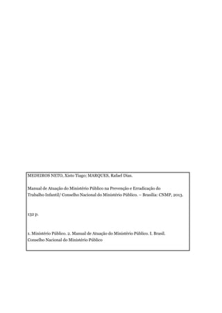 MEDEIROS NETO, Xisto Tiago; MARQUES, Rafael Dias.
Manual de Atuação do Ministério Público na Prevenção e Erradicação do
Trabalho Infantil/ Conselho Nacional do Ministério Público. – Brasília: CNMP, 2013.
132 p.
1. Ministério Público. 2. Manual de Atuação do Ministério Público. I. Brasil.
Conselho Nacional do Ministério Público
 