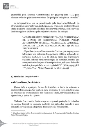 Manual de Atuação do Ministério Público na Prevenção e Erradicação do
Trabalho Infantil
40
40
promovida pela Emenda Constitucional nº 45/2004 (art. 114), para
abarcar todas as questões decorrentes de qualquer “relação de trabalho”.
A jurisprudência tem se posicionado pela imprescindibilidade do
alvará judicial autorizativo da participação de criança ou adolescente com
idade inferior a 16 anos em atividade de natureza artística, como se vê da
decisão seguinte proferida pela Superior Tribunal de Justiça:
“ADMINISTRATIVO.AUTODEINFRAÇÃO.PARTICIPAÇÃO
DE MENOR EM ESPETÁCULO PÚBLICO. PRÉVIA
AUTORIZAÇÃO JUDICIAL. NECESSIDADE. APLICAÇÃO
DO ART. 149, II, A, DO ECA. MULTA DO ART. 258 DO ECA.
PRECEDENTES.
1. É pacífico o entendimento nesta Corte de que os programas
televisivos têm natureza de espetáculo público, aplicando-se,
portanto, o art. 149, II, a, do ECA, de modo que é necessário
o alvará judicial para participação de menores, mesmo que
acompanhadosdospaise/ouresponsáveis,sobpenadeincidir
na infração capitulada no art. 258 do ECA” (AGA 545737/RJ,
1ªT., Min. Teori Albino Zavascki, DJ 28.03.2005).
c) Trabalho Desportivo 12
c.1) Considerações iniciais
Como toda e qualquer forma de trabalho, o labor de crianças e
adolescentes nos esportes também deve se sujeitar à regra constitucional
de proibição do trabalho antes dos 16 anos de idade, salvo na condição de
aprendizes, a partir do 14 anos.
Todavia, é necessário destacar que as regras de proteção do trabalho,
no campo desportivo, somente poderão ser aplicadas quando o caso
concreto corresponder à hipótese de desporto de rendimento.
12
A fundamentação teórica do presente tópico é de autoria da Procuradora do Trabalho Cristiane
Maria Sbalqueiro Lopes.
 