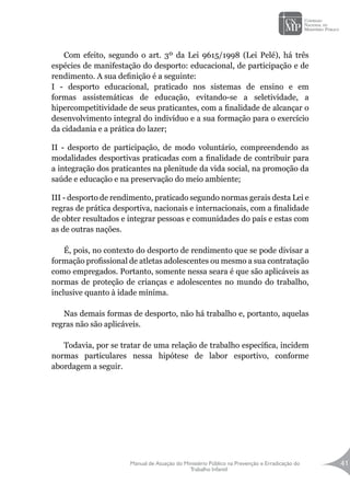 Manual de Atuação do Ministério Público na Prevenção e Erradicação do
Trabalho Infantil
41
Com efeito, segundo o art. 3º da Lei 9615/1998 (Lei Pelé), há três
espécies de manifestação do desporto: educacional, de participação e de
rendimento. A sua definição é a seguinte:
I - desporto educacional, praticado nos sistemas de ensino e em
formas assistemáticas de educação, evitando-se a seletividade, a
hipercompetitividade de seus praticantes, com a finalidade de alcançar o
desenvolvimento integral do indivíduo e a sua formação para o exercício
da cidadania e a prática do lazer;
II - desporto de participação, de modo voluntário, compreendendo as
modalidades desportivas praticadas com a finalidade de contribuir para
a integração dos praticantes na plenitude da vida social, na promoção da
saúde e educação e na preservação do meio ambiente;
III - desporto de rendimento, praticado segundo normas gerais desta Lei e
regras de prática desportiva, nacionais e internacionais, com a finalidade
de obter resultados e integrar pessoas e comunidades do país e estas com
as de outras nações.
É, pois, no contexto do desporto de rendimento que se pode divisar a
formação profissional de atletas adolescentes ou mesmo a sua contratação
como empregados. Portanto, somente nessa seara é que são aplicáveis as
normas de proteção de crianças e adolescentes no mundo do trabalho,
inclusive quanto à idade mínima.
Nas demais formas de desporto, não há trabalho e, portanto, aquelas
regras não são aplicáveis.
Todavia, por se tratar de uma relação de trabalho específica, incidem
normas particulares nessa hipótese de labor esportivo, conforme
abordagem a seguir.
 