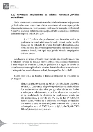 Manual de Atuação do Ministério Público na Prevenção e Erradicação do
Trabalho Infantil
42
42
c.2) Formação profissional de atletas: natureza jurídica
trabalhista
Nada obstante os contratos de trabalho celebrados entre os jogadores
profissionais e seus respectivos clubes assumirem a forma empregatícia,
situação diversa ocorre em relação aos contratos de formação profissional.
A Lei Pelé afastou a natureza empregatícia stricto sensu desses contratos,
conforme dispõe o seu art. 29, § 4º:
§ 4º O atleta não profissional em formação, maior de
quatorze e menor de vinte anos de idade, poderá receber auxílio
financeiro da entidade de prática desportiva formadora, sob a
forma de bolsa de aprendizagem livremente pactuada mediante
contrato formal, sem que seja gerado vínculo empregatício
entre as partes.
Ainda que a lei negue o vínculo empregatício, não se pode ignorar que
a natureza jurídica da relação entre o atleta e sua entidade formadora
é uma relação de trabalho. Assim, os princípios e a lógica do direito do
trabalho deverão ser aplicados às relações de trabalho desportivo, devendo
o intérprete harmonizá-las com a disciplina específica da Lei Pelé.
Sobre esse tema, já decidiu o Tribunal Regional do Trabalho da
3ª Região:
EMENTA: MENORES DE 14 ANOS. CATEGORIAS DE BASE.
FUTEBOL. Constatada a hipercompetitividade e a seletividade
dos treinamentos ofertados por grandes clubes de futebol
a crianças e adolescentes, a prática desportiva enquadra-
se na modalidade de desporto de rendimento, ainda que
não profissional, a teor do art. 3º, III, da Lei nº 9.615/98.
Sendo assim, verifica-se a existência de relação de trabalho
lato sensu, o que, no caso de jovens menores de 14 anos, é
vedado pelos arts. 7º, XXXIII, e 227, §3º, I, da CR/88 (TRT-
RO-01656-2009-011-03-00-3) .
 