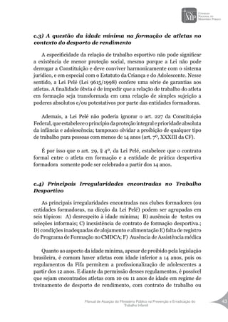 Manual de Atuação do Ministério Público na Prevenção e Erradicação do
Trabalho Infantil
43
c.3) A questão da idade mínima na formação de atletas no
contexto do desporto de rendimento
A especificidade da relação de trabalho esportivo não pode significar
a existência de menor proteção social, mesmo porque a Lei não pode
derrogar a Constituição e deve conviver harmonicamente com o sistema
jurídico, e em especial com o Estatuto da Criança e do Adolescente. Nesse
sentido, a Lei Pelé (Lei 9615/1998) confere uma série de garantias aos
atletas. A finalidade óbvia é de impedir que a relação de trabalho do atleta
em formação seja transformada em uma relação de simples sujeição a
poderes absolutos e/ou potestativos por parte das entidades formadoras.
Ademais, a Lei Pelé não poderia ignorar o art. 227 da Constituição
Federal,queestabeleceoprincípiodaproteçãointegraleprioridadeabsoluta
da infância e adolescência; tampouco olvidar a proibição de qualquer tipo
de trabalho para pessoas com menos de 14 anos (art. 7º, XXXIII da CF).
É por isso que o art. 29, § 4º, da Lei Pelé, estabelece que o contrato
formal entre o atleta em formação e a entidade de prática desportiva
formadora somente pode ser celebrado a partir dos 14 anos.
c.4) Principais Irregularidades encontradas no Trabalho
Desportivo
As principais irregularidades encontradas nos clubes formadores (ou
entidades formadoras, na dicção da Lei Pelé) podem ser agrupadas em
seis tópicos: A) desrespeito à idade mínima; B) ausência de testes ou
seleções informais; C) inexistência de contrato de formação desportiva.;
D) condições inadequadas de alojamento e alimentação E) falta de registro
do Programa de Formação no CMDCA; F) Ausência de Assistência médica
Quanto ao aspecto da idade mínima, apesar de proibido pela legislação
brasileira, é comum haver atletas com idade inferior a 14 anos, pois os
regulamentos da Fifa permitem a profissionalização de adolescentes a
partir dos 12 anos. E diante da permissão desses regulamentos, é possível
que sejam encontrados atletas com 10 ou 11 anos de idade em regime de
treinamento de desporto de rendimento, com contrato de trabalho ou
 