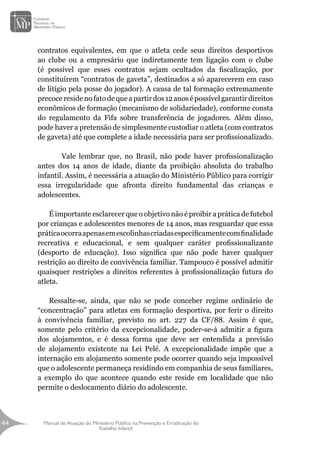Manual de Atuação do Ministério Público na Prevenção e Erradicação do
Trabalho Infantil
44
44
contratos equivalentes, em que o atleta cede seus direitos desportivos
ao clube ou a empresário que indiretamente tem ligação com o clube
(é possível que esses contratos sejam ocultados da fiscalização, por
constituírem “contratos de gaveta”, destinados a só aparecerem em caso
de litígio pela posse do jogador). A causa de tal formação extremamente
precoceresidenofatodequeapartirdos12anosépossívelgarantirdireitos
econômicos de formação (mecanismo de solidariedade), conforme consta
do regulamento da Fifa sobre transferência de jogadores. Além disso,
pode haver a pretensão de simplesmente custodiar o atleta (com contratos
de gaveta) até que complete a idade necessária para ser profissionalizado.
	 Vale lembrar que, no Brasil, não pode haver profissionalização
antes dos 14 anos de idade, diante da proibição absoluta do trabalho
infantil. Assim, é necessária a atuação do Ministério Público para corrigir
essa irregularidade que afronta direito fundamental das crianças e
adolescentes.
É importante esclarecer que o objetivo não é proibir a prática de futebol
por crianças e adolescentes menores de 14 anos, mas resguardar que essa
práticaocorraapenasemescolinhascriadasespecificamentecomfinalidade
recreativa e educacional, e sem qualquer caráter profissionalizante
(desporto de educação). Isso significa que não pode haver qualquer
restrição ao direito de convivência familiar. Tampouco é possível admitir
quaisquer restrições a direitos referentes à profissionalização futura do
atleta.
Ressalte-se, ainda, que não se pode conceber regime ordinário de
“concentração” para atletas em formação desportiva, por ferir o direito
à convivência familiar, previsto no art. 227 da CF/88. Assim é que,
somente pelo critério da excepcionalidade, poder-se-á admitir a figura
dos alojamentos, e é dessa forma que deve ser entendida a previsão
de alojamento existente na Lei Pelé. A excepcionalidade impõe que a
internação em alojamento somente pode ocorrer quando seja impossível
que o adolescente permaneça residindo em companhia de seus familiares,
a exemplo do que acontece quando este reside em localidade que não
permite o deslocamento diário do adolescente.
 