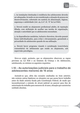 Manual de Atuação do Ministério Público na Prevenção e Erradicação do
Trabalho Infantil
45
Deve-se exigir, portanto, que os alojamentos observem as regras
previstas na Lei Pelé e no Estatuto da Criança e do Adolescente,
satisfazendo, no mínimo os seguintes requisitos:
I.10 – As autorizações judiciais para o trabalho de
adolescentes menores de 16 anos
Assinale-se que, além das exceções analisadas no item anterior,
não existem outras hipóteses ou situações em que possa haver trabalho
antes da idade mínima fixada pela Constituição Federal, de modo que
inconstitucional a emissão de alvará judicial ou parecer para fins de
autorização do trabalho para menores de 16 anos, situação que caracteriza
nulidade absoluta.
1. As instalações destinadas à residência dos adolescentes deverão
ser adequadas, levando-se em consideração a situação de pessoa em
desenvolvimento, sobretudo em matéria de alimentação, higiene,
segurança e salubridade (Art. 29, § 2º, II, “d” da Lei Pelé).
2. Deverá residir no alojamento profissional adulto, de reputação
ilibada, com atribuição de auxiliar nas tarefas de organização,
atenção e autoridade que os adolescentes necessitam.
		
3. As dependências sanitárias, inclusive chuveiros, deverão possuir
boxes individualizados, para evitar o devassamento, garantindo a
privacidade do adolescente quando de sua utilização.
4. Deverá haver programa visando à socialização (convivência
comunitária) do adolescente que reside no alojamento, sob
supervisão psicológica.
 