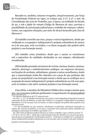 Manual de Atuação do Ministério Público na Prevenção e Erradicação do
Trabalho Infantil
46
46
Ressalte-se, também, estarem revogados, inequivocamente, por força
da Constituição Federal em vigor, os artigos 405, § 2º, § 4º, e 406, da
Consolidação das Leis do Trabalho, que, à época, na realidade da década
de 40, e sob a égide do vetusto Código de Menores de 1927, previam a
possibilidade de autorização judicial para o trabalho de crianças e adoles-
centes, nas seguintes situações, por meio de alvará fornecido pelo Juiz de
Menores13
:
(I) trabalho exercido nas ruas, praças e outros logradouros, desde que
verificada se a ocupação é indispensável à própria subsistência do menor
ou à de seus pais, avós ou irmãos, e se dessa ocupação não poderá advir
prejuízo à sua formação moral;
(II) trabalho como jornaleiro, desde que o menor se encontrasse
sob o patrocínio de entidades destinadas ao seu amparo, oficialmente
reconhecida;
(III) trabalho prestado em teatros de revista, cinemas, boates, cassinos,
cabarés, dancings e estabelecimentos análogos, em empresas circenses,
em funções de acrobata, saltimbanco, ginasta e outras semelhantes, desde
que a representação tenha fim educativo ou a peça de que participe não
possa ser prejudicial à sua formação moral; e desde que se certifique ser a
ocupação do menor indispensável à própria subsistência ou à de seus pais,
avós ou irmãos e não advir nenhum prejuízo à sua formação moral.
Com efeito, o membro do Ministério Público deve sempre atentar para
que, nos processos judiciais pertinentes à requerimento de alvará judicial
13
Os referidos dispositivos da CLT assim previam:
Art. 405. (...). § 2º. O trabalho exercido nas ruas, praças e outros logradouros dependerá de prévia
autorização do Juiz de Menores, ao qual cabe verificar se a ocupação é indispensável à sua própria
subsistência ou à de seus pais, avós ou irmãos e se dessa ocupação não poderá advir prejuízo à sua
formação moral.
§ 4º. Nas localidades em que existirem, oficialmente reconhecidas, instituições destinadas ao
amparo dos menores jornaleiros, só aos que se encontrem sob o patrocínio dessas entidades será
outorgada a autorização do trabalho a que alude o § 2º.
Art. 406. O Juiz de Menores poderá autorizar ao menor o trabalho a que se referem as letras “a”
e “b” do § 3º do art. 405: I – desde que a representação tenha fim educativo ou a peça de que parti-
cipe não possa ser prejudicial à sua formação moral; II – desde que se certifique ser a ocupação do
menor indispensável à própria subsistência ou à de seus pais, avós ou irmãos e não advir nenhum
prejuízo à sua formação moral.	
 