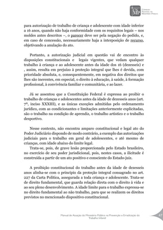 Manual de Atuação do Ministério Público na Prevenção e Erradicação do
Trabalho Infantil
47
para autorização de trabalho de criança e adolescente com idade inferior
a 16 anos, quando não haja conformidade com os requisitos legais – nos
moldes antes descritos –, o parecer deve ser pela negação do pedido, e,
em caso de concessão, necessariamente haja a interposição de recurso,
objetivando a anulação do ato.
Portanto, a autorização judicial em questão vai de encontro às
disposições constitucionais e legais vigentes, que vedam qualquer
trabalho à criança e ao adolescente antes da idade dos 16 (dezesseis) e
, assim, resulta em prejuízo à proteção integral que lhes é devida, com
prioridade absoluta, e, consequentemente, em negativa dos direitos que
lhes são inerentes, em especial, o direito à educação, à saúde, à formação
profissional, à convivência familiar e comunitária, e ao lazer.
Já se assentou que a Constituição Federal é expressa ao proibir o
trabalho de crianças e adolescentes antes da idade de dezesseis anos (art.
7º, inciso XXXIII), e as únicas exceções admitidas pelo ordenamento
jurídico, com as condicionantes e limitações anteriormente explicitadas,
são o trabalho na condição de aprendiz, o trabalho artístico e o trabalho
desportivo.
Nesse contexto, não encontra amparo constitucional e legal ato do
Poder Judiciário dispondo de modo contrário, a exemplo das autorizações
judiciais para o trabalho em geral de adolescentes, e até mesmo de
crianças, com idade abaixo do limite legal.
Trata-se, pois, de grave lesão proporcionada pelo Estado brasileiro,
no exercício de seu poder jurisdicional, pois, nestes casos, a ilicitude é
construída a partir de um ato positivo e consciente do Estado-juiz.
A proibição constitucional do trabalho antes da idade de dezesseis
anos alinha-se com o princípio da proteção integral consagrado no art.
227 da Carta Política, assegurada a toda criança e adolescente. Trata-se
de direito fundamental, que guarda relação direta com o direito à vida e
ao seu pleno desenvolvimento. A idade limite para o trabalho expressa-se
no direito fundamental ao não trabalho, para que se realizem os direitos
previstos no mencionado dispositivo constitucional.
 