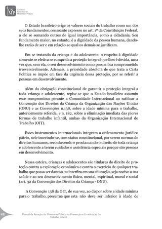Manual de Atuação do Ministério Público na Prevenção e Erradicação do
Trabalho Infantil
48
48
O Estado brasileiro erige os valores sociais do trabalho como um dos
seus fundamentos, consoante expresso no art. 1º da Constituição Federal,
a ele se somando outros de igual importância, como a cidadania. Seu
fundamento maior, no entanto, é a dignidade da pessoa humana, dando-
lhe razão de ser e em relação ao qual os demais se justificam.
Em se tratando da criança e do adolescente, o respeito à dignidade
somente se efetiva se cumprida a proteção integral que lhes é devida, uma
vez que, sem ela, o seu desenvolvimento como pessoa fica comprometido
irreversivelmente. Ademais, a prioridade absoluta de que trata a Carta
Política se impõe em face da urgência dessa proteção, por se referir a
pessoas em desenvolvimento.
Além da obrigação constitucional de garantir a proteção integral a
toda criança e adolescente, repise-se que o Estado brasileiro assumiu
esse compromisso perante a Comunidade Internacional ao ratificar a
Convenção dos Direitos da Criança da Organização das Nações Unidas
(ONU) e as Convenções n.138, sobre a idade mínima para o trabalho,
anteriormente referida, e n. 182, sobre a eliminação imediata das piores
formas de trabalho infantil, ambas da Organização Internacional do
Trabalho (OIT).
Esses instrumentos internacionais integram o ordenamento jurídico
pátrio, nele inserindo-se, com status constitucional, por serem normas de
direitos humanos, reconhecendo e proclamando o direito de toda criança
e adolescente a terem cuidados e assistência especiais porque são pessoas
em desenvolvimento.
Nessa esteira, crianças e adolescentes são titulares do direito de pro-
teção contra a exploração econômica e contra o exercício de qualquer tra-
balho que possa ser danoso ou interfira em sua educação, seja nocivo a sua
saúde e ao seu desenvolvimento físico, mental, espiritual, moral e social
(art. 32 da Convenção dos Direitos da Criança - ONU).
A Convenção 138 da OIT, de sua vez, ao dispor sobre a idade mínima
para o trabalho, preceitua que esta não deve ser inferior à idade de
 