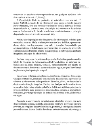 Manual de Atuação do Ministério Público na Prevenção e Erradicação do
Trabalho Infantil
49
conclusão da escolaridade compulsória ou, em qualquer hipótese, infe-
rior a quinze anos (art. 2º, item 3).
A Constituição Federal, portanto, ao estabelecer em seu art. 7º,
inciso XXXIII, a idade de 16 (dezesseis) anos como o limite mínimo
para o trabalho, está em perfeita consonância com as referidas normas
internacionais, e, portanto, essa disposição está coerente e harmônica
com os fundamentos do Estado brasileiro e em sintonia com o princípio
da proteção integral previsto no seu art. 227.
Assim, tais disposições não dão guarida às autorizações judiciais para
o trabalho antes da idade mínima prevista na Carta Política, apresentan-
do-se, ainda, em descompasso com todo o trabalho desenvolvido por
órgãos públicos e entidades não-governamentais no sentido da prevenção
e erradicação do trabalho infantil e da promoção e efetivação da proteção
integral da criança e do adolescente.
Embora integrante do sistema de garantia de direitos previsto no Es-
tatuto da Criança e do Adolescente, o Poder Judiciário, ao autorizar tra-
balho antes da idade mínima, torna-se, paradoxalmente, um agente do
descumprimento das normas constitucionais e legais, as quais se voltam à
implementação da proteção integral.
Importante enfatizar que estas autorizações são resquícios dos antigos
Códigos de Menores, inserindo-se no sistema de assistência e proteção de
crianças e adolescentes neles previstos, firmados, ainda, na denominada
doutrina da situação irregular. Porém, tais Códigos de há muito foram
revogados, haja vista a adoção pela Carta Política de 1988 do princípio da
proteção integral para as questões relacionadas à infância e à juventude,
bem como, por força da edição do Estatuto da Criança e do Adolescente,
em 1990.
Ademais, a sobrevivência garantida com o trabalho precoce, por meio
de autorização judicial, caminha em sentido contrário à proteção integral
prevista, ao seu pleno desenvolvimento e, portanto, à sua dignidade como
pessoa humana. Caso a família da criança e do adolescente não consiga o
 