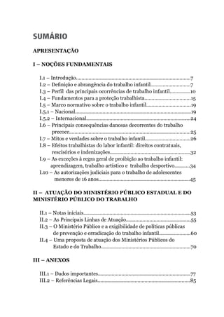 SUMÁRIO
APRESENTAÇÃO							
I – NOÇÕES FUNDAMENTAIS
I.1 – Introdução...................................................................................7
I.2 – Definição e abrangência do trabalho infantil.............................7
I.3 – Perfil das principais ocorrências de trabalho infantil...............10	
I.4 – Fundamentos para a proteção trabalhista.................................15
I.5 – Marco normativo sobre o trabalho infantil................................19
I.5.1 – Nacional....................................................................................19
I.5.2 – Internacional............................................................................24	
I.6 – Principais consequências danosas decorrentes do trabalho
precoce........................................................................................25
I.7 – Mitos e verdades sobre o trabalho infantil.................................26
I.8 – Efeitos trabalhistas do labor infantil: direitos contratuais,
rescisórios e indenizações..........................................................32
I.9 – As exceções à regra geral de proibição ao trabalho infantil:
aprendizagem, trabalho artístico e trabalho desportivo...........34
I.10 – As autorizações judiciais para o trabalho de adolescentes
menores de 16 anos..................................................................45
II – ATUAÇÃO DO MINISTÉRIO PÚBLICO ESTADUAL E DO
MINISTÉRIO PÚBLICO DO TRABALHO
II.1 – Notas iniciais..............................................................................53
II.2 – As Principais Linhas de Atuação...............................................55
II.3 – O Ministério Público e a exigibilidade de políticas públicas
de prevenção e erradicação do trabalho infantil.......................60
II.4 – Uma proposta de atuação dos Ministérios Públicos do
Estado e do Trabalho.................................................................70
III – ANEXOS
III.1 – Dados importantes...................................................................77
III.2 – Referências Legais...................................................................85
 