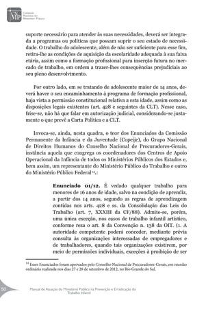 Manual de Atuação do Ministério Público na Prevenção e Erradicação do
Trabalho Infantil
50
50
suporte necessário para atender às suas necessidades, deverá ser integra-
da a programas ou políticas que possam suprir o seu estado de necessi-
dade. O trabalho do adolescente, além de não ser suficiente para esse fim,
retira-lhe as condições de aquisição da escolaridade adequada à sua faixa
etária, assim como a formação profissional para inserção futura no mer-
cado de trabalho, em ordem a trazer-lhes consequências prejudiciais ao
seu pleno desenvolvimento.
Por outro lado, em se tratando de adolescente maior de 14 anos, de-
verá haver o seu encaminhamento à programa de formação profissional,
haja vista a permissão constitucional relativa a esta idade, assim como as
disposições legais existentes (art. 428 e seguintes da CLT). Nesse caso,
frise-se, não há que falar em autorização judicial, considerando-se justa-
mente o que prevê a Carta Política e a CLT.
Invoca-se, ainda, nesta quadra, o teor dos Enunciados da Comissão
Permanente da Infância e da Juventude (Copeije), do Grupo Nacional
de Direitos Humanos do Conselho Nacional de Procuradores-Gerais,
instância aquela que congrega os coordenadores dos Centros de Apoio
Operacional da Infância de todos os Ministérios Públicos dos Estados e,
bem assim, um representante do Ministério Público do Trabalho e outro
do Ministério Público Federal14
.:
Enunciado 01/12. É vedado qualquer trabalho para
menores de 16 anos de idade, salvo na condição de aprendiz,
a partir dos 14 anos, segundo as regras de aprendizagem
contidas nos arts. 428 e ss. da Consolidação das Leis do
Trabalho (art. 7, XXXIII da CF/88). Admite-se, porém,
uma única exceção, nos casos de trabalho infantil artístico,
conforme reza o art. 8 da Convenção n. 138 da OIT. (1. A
autoridade competente poderá conceder, mediante prévia
consulta às organizações interessadas de empregadores e
de trabalhadores, quando tais organizações existirem, por
meio de permissões individuais, exceções à proibição de ser
14
Esses Enunciados foram aprovados pelo Conselho Nacional de Procuradores-Gerais, em reunião
ordinária realizada nos dias 27 e 28 de setembro de 2012, no Rio Grande do Sul.
 