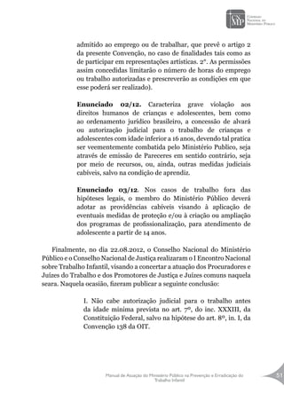 Manual de Atuação do Ministério Público na Prevenção e Erradicação do
Trabalho Infantil
51
admitido ao emprego ou de trabalhar, que prevê o artigo 2
da presente Convenção, no caso de finalidades tais como as
de participar em representações artísticas. 2°. As permissões
assim concedidas limitarão o número de horas do emprego
ou trabalho autorizadas e prescreverão as condições em que
esse poderá ser realizado).
Enunciado 02/12. Caracteriza grave violação aos
direitos humanos de crianças e adolescentes, bem como
ao ordenamento jurídico brasileiro, a concessão de alvará
ou autorização judicial para o trabalho de crianças e
adolescentes com idade inferior a 16 anos, devendo tal pratica
ser veementemente combatida pelo Ministério Publico, seja
através de emissão de Pareceres em sentido contrário, seja
por meio de recursos, ou, ainda, outras medidas judiciais
cabíveis, salvo na condição de aprendiz.
Enunciado 03/12. Nos casos de trabalho fora das
hipóteses legais, o membro do Ministério Público deverá
adotar as providências cabíveis visando à aplicação de
eventuais medidas de proteção e/ou à criação ou ampliação
dos programas de profissionalização, para atendimento de
adolescente a partir de 14 anos.
Finalmente, no dia 22.08.2012, o Conselho Nacional do Ministério
Público e o Conselho Nacional de Justiça realizaram o I Encontro Nacional
sobre Trabalho Infantil, visando a concertar a atuação dos Procuradores e
Juízes do Trabalho e dos Promotores de Justiça e Juízes comuns naquela
seara. Naquela ocasião, fizeram publicar a seguinte conclusão:
I. Não cabe autorização judicial para o trabalho antes
da idade mínima prevista no art. 7º, do inc. XXXIII, da
Constituição Federal, salvo na hipótese do art. 8º, in. I, da
Convenção 138 da OIT.
 