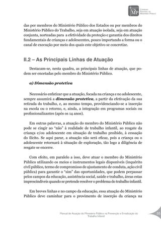 Manual de Atuação do Ministério Público na Prevenção e Erradicação do
Trabalho Infantil
55
das por membros do Ministério Público dos Estados ou por membros do
Ministério Público do Trabalho, seja em atuação isolada, seja em atuação
conjunta, norteadas para a efetividade da proteção e garantia dos direitos
fundamentais de crianças e adolescentes, pouco importando a forma ou o
canal de execução por meio dos quais este objetivo se concretize.
II.2 – As Principais Linhas de Atuação
Destacam-se, nesta quadra, as principais linhas de atuação, que po-
dem ser encetadas pelo membro do Ministério Público.
a) Dimensão protetiva
Necessário enfatizar que a atuação, focada na criança e no adolescente,
sempre assumirá a dimensão protetiva, a partir da efetivação da sua
retirada do trabalho, e, ao mesmo tempo, providenciando-se a inserção
na escola ou o retorno, e, ainda, a integração em programas sociais ou
profissionalizantes (após os 14 anos).
Em outras palavras, a atuação do membro do Ministério Público não
pode se cingir ao “não” à realidade de trabalho infantil, ao resgate da
criança e/ou adolescente em situação de trabalho proibido, à cessação
do ilícito. Se aqui parar, a atuação não será eficaz, pois a criança ou o
adolescente retornará à situação de exploração, tão logo a diligência de
resgate se encerre.
Com efeito, em paralelo a isso, deve atuar o membro do Ministério
Público utilizando os meios e instrumentos legais disponíveis (inquérito
civil público, termo de compromisso de ajustamento de conduta, ação civil
pública) para garantir o “sim” das oportunidades, que podem perpassar
pelos campos da educação, assistência social, saúde e trabalho, áreas estas
imprescindíveis quando se pretende resolver o problema do trabalho infantil.
Em breves linhas e no campo da educação, essa atuação do Ministério
Público deve caminhar para o provimento de inserção da criança na
 