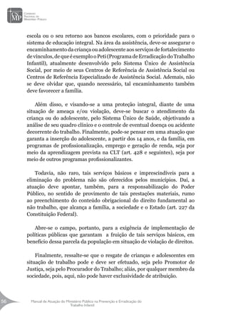 Manual de Atuação do Ministério Público na Prevenção e Erradicação do
Trabalho Infantil
56
56
escola ou o seu retorno aos bancos escolares, com o prioridade para o
sistema de educação integral. Na área da assistência, deve-se assegurar o
encaminhamento da criança ou adolescente aos serviços de fortalecimento
de vínculos, de que é exemplo o Peti (Programa de Erradicação do Trabalho
Infantil), atualmente desenvolvido pelo Sistema Único de Assistência
Social, por meio de seus Centros de Referência de Assistência Social ou
Centros de Referência Especializado de Assistência Social. Ademais, não
se deve olvidar que, quando necessário, tal encaminhamento também
deve favorecer a família.
Além disso, e visando-se a uma proteção integral, diante de uma
situação de ameaça e/ou violação, deve-se buscar o atendimento da
criança ou do adolescente, pelo Sistema Único de Saúde, objetivando a
análise de seu quadro clínico e o controle de eventual doença ou acidente
decorrente do trabalho. Finalmente, pode-se pensar em uma atuação que
garanta a inserção do adolescente, a partir dos 14 anos, e da família, em
programas de profissionalização, emprego e geração de renda, seja por
meio da aprendizagem prevista na CLT (art. 428 e seguintes), seja por
meio de outros programas profissionalizantes.
Todavia, não raro, tais serviços básicos e imprescindíveis para a
eliminação do problema não são oferecidos pelos municípios. Daí, a
atuação deve apontar, também, para a responsabilização do Poder
Público, no sentido de provimento de tais prestações materiais, rumo
ao preenchimento do conteúdo obrigacional do direito fundamental ao
não trabalho, que alcança a família, a sociedade e o Estado (art. 227 da
Constituição Federal).
Abre-se o campo, portanto, para a exigência de implementação de
políticas públicas que garantam a fruição de tais serviços básicos, em
benefício dessa parcela da população em situação de violação de direitos.
Finalmente, ressalte-se que o resgate de crianças e adolescentes em
situação de trabalho pode e deve ser efetuado, seja pelo Promotor de
Justiça, seja pelo Procurador do Trabalho; aliás, por qualquer membro da
sociedade, pois, aqui, não pode haver exclusividade de atribuição.
 