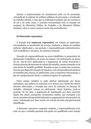Manual de Atuação do Ministério Público na Prevenção e Erradicação do
Trabalho Infantil
57
Quanto à implementação do atendimento pela via da promoção,
extrajudicial ou judicial, de políticas públicas de prevenção e erradicação
do trabalho infantil, e visto que as atribuições também não são exclusivas
de um e de outro ramo, o caminho recomendado está na atuação em
conjunto do Ministério Público do Trabalho e do Ministério Público
Estadual, salvo se outros motivos assim não aconselharem.
b) Dimensão repressiva
A atuação terá natureza repressiva, em relação ao explorador,
intermediário ou beneficiário do serviço, mediante a adoção de medidas
judiciais objetivando a sua punição e responsabilização (administrativa,
civil, trabalhista e, inclusive, de natureza criminal).
Exemplo de responsabilização na seara trabalhista é a propositura de
Reclamação Trabalhista, em nome da criança e do adolescente, na forma
do art. 793 da CLT, pleiteando-se o pagamento de verbas rescisórias e
demais parcelas decorrentes da relação de trabalho, mesmo tratando-se de
uma forma de trabalho proibido. Ressalte-se que, se assim não ocorresse,
haveriaumaflagrantesituaçãodeinjustiça,comodesprendimentodaforça
de trabalho pela criança ou adolescente, sem a respectiva remuneração, a
par do enriquecimento ilícito e conduta irregular do explorador.
Neste campo, também se pode pleitear indenização por danos
individuais, que podem ser materiais e/ou morais, em virtude dos efeitos
danosos observados, a exemplo dos casos de acidentes ou doenças de
trabalho, vitimando criança ou adolescente. Nesta hipótese, pode-se
postular, de um lado, o pagamento de indenização por dano material,
diante dos danos emergentes (tratamento médico, por exemplo) e/ou
lucros cessantes (incapacidade laborativa e pagamento de uma pensão); de
outro, indenização por dano moral, em virtude da lesão extrapatrimonial
identificada.
A dimensão repressiva comporta, também, a responsabilização civil,
toda vez que o trabalho prestado não puder ser qualificado como relação
 