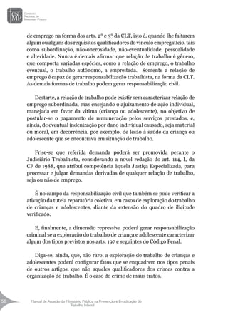 Manual de Atuação do Ministério Público na Prevenção e Erradicação do
Trabalho Infantil
58
58
de emprego na forma dos arts. 2° e 3° da CLT, isto é, quando lhe faltarem
algum ou alguns dos requisitos qualificadores do vinculo empregatício, tais
como subordinação, não-onerosidade, não-eventualidade, pessoalidade
e alteridade. Nunca é demais afirmar que relação de trabalho é gênero,
que comporta variadas espécies, como a relação de emprego, o trabalho
eventual, o trabalho autônomo, a empreitada. Somente a relação de
emprego é capaz de gerar responsabilização trabalhista, na forma da CLT.
As demais formas de trabalho podem gerar responsabilização civil.
Destarte, a relação de trabalho pode existir sem caracterizar relação de
emprego subordinada, mas ensejando o ajuizamento de ação individual,
manejada em favor da vítima (criança ou adolescente), no objetivo de
postular-se o pagamento de remuneração pelos serviços prestados, e,
ainda, de eventual indenização por dano individual causado, seja material
ou moral, em decorrência, por exemplo, de lesão à saúde da criança ou
adolescente que se encontrava em situação de trabalho.
Frise-se que referida demanda poderá ser promovida perante o
Judiciário Trabalhista, considerando a novel redação do art. 114, I, da
CF de 1988, que atribui competência àquela Justiça Especializada, para
processar e julgar demandas derivadas de qualquer relação de trabalho,
seja ou não de emprego.
É no campo da responsabilização civil que também se pode verificar a
ativação da tutela reparatória coletiva, em casos de exploração do trabalho
de crianças e adolescentes, diante da extensão do quadro de ilicitude
verificado.
E, finalmente, a dimensão repressiva poderá gerar responsabilização
criminal se a exploração do trabalho de criança e adolescente caracterizar
algum dos tipos previstos nos arts. 197 e seguintes do Código Penal.
Diga-se, ainda, que, não raro, a exploração do trabalho de crianças e
adolescentes poderá configurar fatos que se enquadrem nos tipos penais
de outros artigos, que não aqueles qualificadores dos crimes contra a
organização do trabalho. É o caso do crime de maus tratos.
 