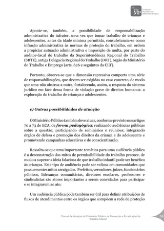 Manual de Atuação do Ministério Público na Prevenção e Erradicação do
Trabalho Infantil
59
Aponte-se, também, a possibilidade de responsabilização
administrativa do infrator, uma vez que tomar trabalho de crianças e
adolescentes, antes da idade mínima permitida, consubstancia-se como
infração administrativa às normas de proteção do trabalho, em ordem
a propiciar autuação administrativa e imposição de multa, por parte do
auditor-fiscal do trabalho da Superintendência Regional do Trabalho
(SRTE),antigaDelegaciaRegionaldoTrabalho(DRT),órgãodoMinistério
do Trabalho e Emprego (arts. 626 e seguintes da CLT).
Portanto, observa-se que a dimensão repressiva comporta uma série
de responsabilizações, que devem ser exigidas no caso concreto, de modo
que uma não obstrua a outra, fortalecendo, assim, a resposta do sistema
jurídico em face dessa forma de violação grave de direitos humanos: a
exploração do trabalho de crianças e adolescentes.
c) Outras possibilidades de atuação
OMinistérioPúblicotambémdeveatuar,conformeprevistonosartigos
70 a 73 do ECA, de forma pedagógica: realizando audiências públicas
sobre a questão; participando de seminários e reuniões; integrando
órgãos de defesa e promoção dos direitos da criança e do adolescente e
promovendo campanhas educativas e de conscientização.
Ressalta-se que uma importante temática para uma audiência pública
é a desconstrução dos mitos de permissibilidade do trabalho precoce, de
modo a superar a ideia falaciosa de que trabalho infantil pode ser benéfico
às crianças. Este tipo de audiência pode ser valiosa em comunidades que
possuemestesmitosarraigados. Prefeitos,vereadores,juízes,funcionários
públicos, lideranças comunitárias, diretores escolares, professores e
sindicalistas são atores importantes a serem convidados para participar
e se integrarem ao ato.
Um audiência pública pode também ser útil para definir atribuições de
fluxos de atendimentos entre os órgãos que compõem a rede de proteção
 