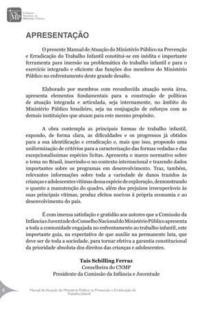 Manual de Atuação do Ministério Público na Prevenção e Erradicação do
Trabalho Infantil
6
6
APRESENTAÇÃO
	 O presente Manual de Atuação do Ministério Público na Prevenção
e Erradicação do Trabalho Infantil constitui-se em inédita e importante
ferramenta para imersão na problemática do trabalho infantil e para o
exercício integrado e eficiente das funções dos membros do Ministério
Público no enfrentamento deste grande desafio.
	 Elaborado por membros com reconhecida atuação nesta área,
apresenta elementos fundamentais para a construção de políticas
de atuação integrada e articulada, seja internamente, no âmbito do
Ministério Público brasileiro, seja na conjugação de esforços com as
demais instituições que atuam para este mesmo propósito.
	 A obra contempla as principais formas de trabalho infantil,
expondo, de forma clara, as dificuldades e os progressos já obtidos
para a sua identificação e erradicação e, mais que isso, propondo uma
uniformização de critérios para a caracterização das formas vedadas e das
excepcionalíssimas espécies lícitas. Apresenta o marco normativo sobre
o tema no Brasil, inserindo-o no contexto internacional e trazendo dados
importantes sobre os programas em desenvolvimento. Traz, também,
relevantes informações sobre toda a variedade de danos trazidos às
criançaseadolescentesvítimasdessaespéciedeexploração,demonstrando
o quanto a manutenção do quadro, além dos prejuízos irrecuperáveis às
suas principais vítimas, produz efeitos nocivos à própria economia e ao
desenvolvimento do país.
	 É com imensa satisfação e gratidão aos autores que a Comissão da
InfânciaeJuventudedoConselhoNacionaldoMinistérioPúblicoapresenta
a toda a comunidade engajada no enfrentamento ao trabalho infantil, este
importante guia, na expectativa de que auxilie na permanente luta, que
deve ser de toda a sociedade, para tornar efetiva a garantia constitucional
da prioridade absoluta dos direitos das crianças e adolescentes.
Taís Schilling Ferraz
Conselheira do CNMP
Presidente da Comissão da Infância e Juventude
 