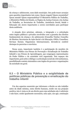 Manual de Atuação do Ministério Público na Prevenção e Erradicação do
Trabalho Infantil
60
60
da criança e adolescente, num dado município. Isto pode trazer arranjos
para questões importantes tais como: Quem resgata? Quem encaminha?
Quem atende? Quem responsabiliza? O Ministério Público do Trabalho,
o Ministério Público do Estado, os Órgãos da Justiça Comum e da Justiça
do Trabalho, as Secretarias de Trabalho, Assistência Social, Saúde e
Educação são atores importantes a serem convidados para participar
desta audiência.
		
A atuação deve priorizar, ademais, a integração e a articulação
entre órgãos públicos e privados envolvidos com a garantia dos direitos
fundamentais da criança e do adolescente (Conselho Tutelar; Conselho
de Direitos; Secretarias de Ação Social e de Educação; ONGs; Conselhos;
Serviços Sociais; Organismos Internacionais), devendo-se conferir
destaque às parcerias e convênios.
Nessa seara, importante também é a participação do membro do
Ministério Público nos Fóruns de Prevenção e Erradicação do Trabalho
Infantil e nos Fóruns de Aprendizagem, que congregam representações
do Poder Público e da sociedade civil organizada. Tais espaços são
importantes, pois neles o diálogo e a articulação social são relevantíssimos,
possibilitando contato sistemático com órgãos do governo e organizações
da sociedade em geral.
		
II.3 – O Ministério Público e a exigibilidade de
políticas públicas de prevenção e erradicação do
trabalho infantil
Um dos aspectos essenciais que informam o direito ao não trabalho
antes da idade mínima, como direito humano, reside em sua projeção
positiva, isto é, trata-se de um direito para cuja satisfação não é suficiente
o não fazer, sendo igualmente necessária, uma ação, um agir, cominação
 