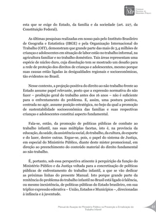 Manual de Atuação do Ministério Público na Prevenção e Erradicação do
Trabalho Infantil
61
esta que se exige do Estado, da família e da sociedade (art. 227, da
Constituição Federal).
As últimas pesquisas realizadas em nosso país pelo Instituto Brasileiro
de Geografia e Estatística (IBGE) e pela Organização Internacional do
Trabalho (OIT), demonstram que grande parte das mais de 3,4 milhões de
crianças e adolescentes em situação de labor estão no trabalho informal, na
agricultura familiar e no trabalho doméstico. Tais áreas representam uma
espécie de núcleo duro, cuja dissolução tem se mostrado um desafio para
a rede de proteção dos direitos de crianças e adolescentes, mesmo porque
suas causas estão ligadas às desigualdades regionais e socioeconômicas,
tão evidentes no Brasil.
Nesse contexto, a projeção positiva do direito ao não trabalho frente ao
Estado assume papel relevante, posto que a expressão normativa do não
fazer – proibição geral do trabalho antes dos 16 anos – não é suficiente
para o enfrentamento do problema. E, assim, uma postura positiva,
centrada no agir, assume posição estratégica, no bojo da qual a promoção
de sustentabilidade socioeconômica das famílias e suas respectivas
crianças e adolescentes constitui aspecto fundamental.
Fala-se, então, da promoção de políticas públicas de combate ao
trabalho infantil, nas suas múltiplas facetas, isto é, na província da
educação,dasaúde,daassistênciasocial,dotrabalho,dacultura,doesporte
e do lazer, dentre outras. Ergue-se, pois, o papel do sistema de Justiça,
em especial do Ministério Público, diante deste mister promocional, em
direção ao preenchimento do conteúdo material do direito fundamental
ao não trabalho.
É, portanto, sob essa perspectiva atinente à perquirição da função do
Ministério Público e da Justiça voltada para a concretização de políticas
públicas de enfrentamento do trabalho infantil, a que se vão dedicar
as próximas linhas do presente Manual. Isto porque grande parte da
renitência do problema do trabalho infantil no Brasil está ligado à falência,
ou mesmo inexistência, de políticas públicas do Estado brasileiro, em sua
tríplice expressão ederativa – União, Estados e Municípios –, direcionadas
à infância e à juventude.
 
